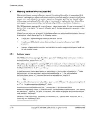 Programmer’s Model 
2.7 Memory and memory-mapped I/O 
This section discusses memory and memory-mapped I/O, mainly with regard to the assumptions ARM 
processor implementations make about how their memory systems behave and how programs should access 
memory. As a result, it describes the memory system from the outside, specifying how it should behave 
without going into much detail of how this behavior can or should be implemented. More details of how 
some standard memory systems behave can be found in Part B: Memory and System Architectures. 
The ARM architecture allows a wide variety of memory system designs, using the range of memory and I/O 
devices which are available. This makes it difficult to specify absolute rules about how a memory system 
should behave. 
Many of the rules below can be broken if the hardware and software are designed appropriately. However, 
breaking these rules is discouraged, for the following reasons: 
• It might make implementing the memory system more difficult. 
• It might cause difficulties in porting the system (hardware and/or software) to future ARM 
processors. 
• Standard software (such as compilers and other software toolkit components) might not work with 
the rule-breaking system. 
2.7.1 Address space 
The ARM architecture uses a single, flat address space of 232 8-bit bytes. Byte addresses are treated as 
unsigned numbers, running from 0 to 232 - 1. 
This address space is regarded as consisting of 230 32-bit words, each of whose addresses is word-aligned, 
which means that the address is divisible by 4. The word whose word-aligned address is A consists of the 
four bytes with addresses A, A+1, A+2 and A+3. 
In ARM architecture version 4 and above, the address space is also regarded as consisting of 231 16-bit 
halfwords, each of whose addresses is halfword-aligned (divisible by 2). The halfword whose 
halfword-aligned address is A consists of the two bytes with addresses A and A+1. 
Note 
Prior to ARM architecture version 3, the address space was only 226 bytes, with addresses running from 0 
to 226 - 1. This address space was split into 224 words. 
Some implementations of subsequent non-T variants of the ARM architecture include 
backwards-compatibility features to allow execution of code written for this address space. These features 
are described in Chapter A8 The 26-bit Architectures. Their use for any purpose other than executing old 
code is strongly discouraged. 
These backwards-compatibility features are not compatible with T variants of the architecture, due to 
conflicting uses of bits[1:0] of R15. 
A2-22 Copyright © 1996-2000 ARM Limited. All rights reserved. ARM DDI 0100E 
 