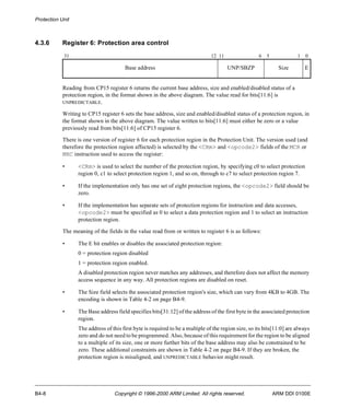 Protection Unit 
4.3.6 Register 6: Protection area control 
31 12 11 6 5 1 0 
Base address UNP/SBZP Size E 
Reading from CP15 register 6 returns the current base address, size and enabled/disabled status of a 
protection region, in the format shown in the above diagram. The value read for bits[11:6] is 
UNPREDICTABLE. 
Writing to CP15 register 6 sets the base address, size and enabled/disabled status of a protection region, in 
the format shown in the above diagram. The value written to bits[11:6] must either be zero or a value 
previously read from bits[11:6] of CP15 register 6. 
There is one version of register 6 for each protection region in the Protection Unit. The version used (and 
therefore the protection region affected) is selected by the <CRm> and <opcode2> fields of the MCR or 
MRC instruction used to access the register: 
• <CRm> is used to select the number of the protection region, by specifying c0 to select protection 
region 0, c1 to select protection region 1, and so on, through to c7 to select protection region 7. 
• If the implementation only has one set of eight protection regions, the <opcode2> field should be 
zero. 
• If the implementation has separate sets of protection regions for instruction and data accesses, 
<opcode2> must be specified as 0 to select a data protection region and 1 to select an instruction 
protection region. 
The meaning of the fields in the value read from or written to register 6 is as follows: 
• The E bit enables or disables the associated protection region: 
0 = protection region disabled 
1 = protection region enabled. 
A disabled protection region never matches any addresses, and therefore does not affect the memory 
access sequence in any way. All protection regions are disabled on reset. 
• The Size field selects the associated protection region's size, which can vary from 4KB to 4GB. The 
encoding is shown in Table 4-2 on page B4-9. 
• The Base address field specifies bits[31:12] of the address of the first byte in the associated protection 
region. 
The address of this first byte is required to be a multiple of the region size, so its bits[11:0] are always 
zero and do not need to be programmed. Also, because of this requirement for the region to be aligned 
to a multiple of its size, one or more further bits of the base address may also be constrained to be 
zero. These additional constraints are shown in Table 4-2 on page B4-9. If they are broken, the 
protection region is misaligned, and UNPREDICTABLE behavior might result. 
B4-8 Copyright © 1996-2000 ARM Limited. All rights reserved. ARM DDI 0100E 
 