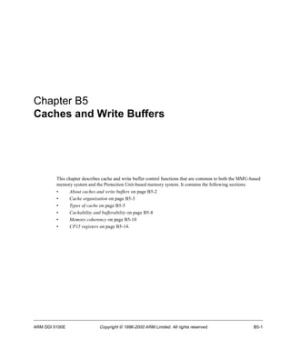 Chapter B5 
Caches and Write Buffers 
This chapter describes cache and write buffer control functions that are common to both the MMU-based 
memory system and the Protection Unit-based memory system. It contains the following sections: 
• About caches and write buffers on page B5-2 
• Cache organization on page B5-3 
• Types of cache on page B5-5 
• Cachability and bufferability on page B5-8 
• Memory coherency on page B5-10 
• CP15 registers on page B5-14. 
ARM DDI 0100E Copyright © 1996-2000 ARM Limited. All rights reserved. B5-1 
 