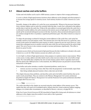 Caches and Write Buffers 
5.1 About caches and write buffers 
Caches and write buffers can be used in ARM memory systems to improve their average performance. 
A cache is a block of high-speed memory locations whose addresses can be changed, and whose purpose is 
to increase the average speed of a memory access. Each memory location of a cache is known as a cache 
line. 
Normally, changes to the address of a cache line occur automatically. Whenever the processor loads data 
from a memory address and no cache line currently holds that data, a cache line is allocated to that address 
and the data is read into the cache line. If data at the same address is accessed again before the cache line is 
re-allocated to another address, the cache can process the memory access at high speed. So a cache typically 
speeds up the second and subsequent accesses to the data. In practice, these second and subsequent accesses 
are common enough for this is to produce a significant performance gain. This effect is known as temporal 
locality. 
To reduce the percentage overhead of storing the current addresses of the cache lines, each cache line 
normally consists of several memory words. This increases the cost of the first access to a cache line, since 
several words need to be loaded from main memory to satisfy a request for just one word. However, it also 
means that a subsequent access to another word in the same cache line can be processed by the cache at high 
speed. This sort of access is also common enough to increase performance significantly. This effect is 
known as spatial locality. 
A memory access which can be processed at high speed because the data it addresses is already in the cache 
is known as a cache hit. Other memory accesses are called cache misses. 
A write buffer is a block of high-speed memory whose purpose is to optimize stores to main memory. When 
a store occurs, its data, address and other details (such as data size) are written to the write buffer at high 
speed. The write buffer then completes the store at main memory speed, which is typically much slower 
than the speed of the ARM processor. In the meantime, the ARM processor can proceed to execute further 
instructions at full speed. 
Write buffers and caches introduce a number of potential problems, mainly due to: 
• memory accesses occurring at times other than when the programmer would normally expect them 
• there being multiple physical locations where a data item can be held. 
This chapter discusses these problems, and describes cache and write buffer control facilities that can be 
used to work around them. They are common to the Memory Management Unit system architecture 
described in Chapter B3 Memory Management Unit and the Protection Unit system architecture described 
in Chapter B4 Protection Unit. 
Note 
The caches described in this chapter are accessed using the virtual address of the memory access. This 
implies that they will need to be invalidated and/or cleaned when the virtual-to-physical address mapping 
changes or in certain other circumstances, as described in Memory coherency on page B5-10. 
If the Fast Context Switch Extension (FCSE) described in Chapter B6 is being used, all references to virtual 
addresses in this chapter mean the modified virtual address that it generates. 
B5-2 Copyright © 1996-2000 ARM Limited. All rights reserved. ARM DDI 0100E 
 