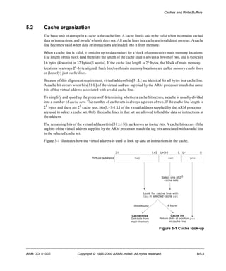 Caches and Write Buffers 
5.2 Cache organization 
The basic unit of storage in a cache is the cache line. A cache line is said to be valid when it contains cached 
data or instructions, and invalid when it does not. All cache lines in a cache are invalidated on reset. A cache 
line becomes valid when data or instructions are loaded into it from memory. 
When a cache line is valid, it contains up-to-date values for a block of consecutive main memory locations. 
The length of this block (and therefore the length of the cache line) is always a power of two, and is typically 
16 bytes (4 words) or 32 bytes (8 words). If the cache line length is 2L bytes, the block of main memory 
locations is always 2L-byte aligned. Such blocks of main memory locations are called memory cache lines 
or (loosely) just cache lines. 
Because of this alignment requirement, virtual address bits[31:L] are identical for all bytes in a cache line. 
A cache hit occurs when bits[31:L] of the virtual address supplied by the ARM processor match the same 
bits of the virtual address associated with a valid cache line. 
To simplify and speed up the process of determining whether a cache hit occurs, a cache is usually divided 
into a number of cache sets. The number of cache sets is always a power of two. If the cache line length is 
2L bytes and there are 2S cache sets, bits[L+S-1:L] of the virtual address supplied by the ARM processor 
are used to select a cache set. Only the cache lines in that set are allowed to hold the data or instructions at 
the address. 
The remaining bits of the virtual address (bits[31:L+S]) are known as its tag bits. A cache hit occurs if the 
tag bits of the virtual address supplied by the ARM processor match the tag bits associated with a valid line 
in the selected cache set. 
Figure 5-1 illustrates how the virtual address is used to look up data or instructions in the cache. 
31 L+S L+S-1 L L-1 0 
tag set pos 
S 
Select one of 2 
cache sets 
Look for cache line with 
tag in selected cache set 
if not found if found 
Cache hit 
Return data at position pos 
in cache line 
Figure 5-1 Cache look-up 
Virtual address 
Cache miss 
Get data from 
main memory 
ARM DDI 0100E Copyright © 1996-2000 ARM Limited. All rights reserved. B5-3 
 