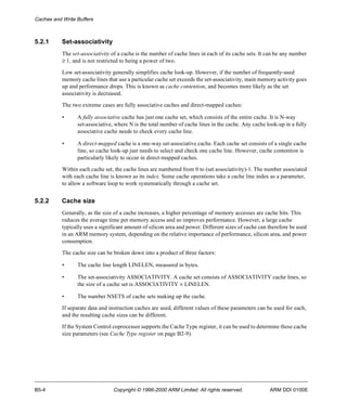 Caches and Write Buffers 
5.2.1 Set-associativity 
The set-associativity of a cache is the number of cache lines in each of its cache sets. It can be any number 
³ 1, and is not restricted to being a power of two. 
Low set-associativity generally simplifies cache look-up. However, if the number of frequently-used 
memory cache lines that use a particular cache set exceeds the set-associativity, main memory activity goes 
up and performance drops. This is known as cache contention, and becomes more likely as the set 
associativity is decreased. 
The two extreme cases are fully associative caches and direct-mapped caches: 
• A fully associative cache has just one cache set, which consists of the entire cache. It is N-way 
set-associative, where N is the total number of cache lines in the cache. Any cache look-up in a fully 
associative cache needs to check every cache line. 
• A direct-mapped cache is a one-way set-associative cache. Each cache set consists of a single cache 
line, so cache look-up just needs to select and check one cache line. However, cache contention is 
particularly likely to occur in direct-mapped caches. 
Within each cache set, the cache lines are numbered from 0 to (set associativity)-1. The number associated 
with each cache line is known as its index. Some cache operations take a cache line index as a parameter, 
to allow a software loop to work systematically through a cache set. 
5.2.2 Cache size 
Generally, as the size of a cache increases, a higher percentage of memory accesses are cache hits. This 
reduces the average time per memory access and so improves performance. However, a large cache 
typically uses a significant amount of silicon area and power. Different sizes of cache can therefore be used 
in an ARM memory system, depending on the relative importance of performance, silicon area, and power 
consumption. 
The cache size can be broken down into a product of three factors: 
• The cache line length LINELEN, measured in bytes. 
• The set-associativity ASSOCIATIVITY. A cache set consists of ASSOCIATIVITY cache lines, so 
the size of a cache set is ASSOCIATIVITY ´ LINELEN. 
• The number NSETS of cache sets making up the cache. 
If separate data and instruction caches are used, different values of these parameters can be used for each, 
and the resulting cache sizes can be different. 
If the System Control coprocessor supports the Cache Type register, it can be used to determine these cache 
size parameters (see Cache Type register on page B2-9). 
B5-4 Copyright © 1996-2000 ARM Limited. All rights reserved. ARM DDI 0100E 
 