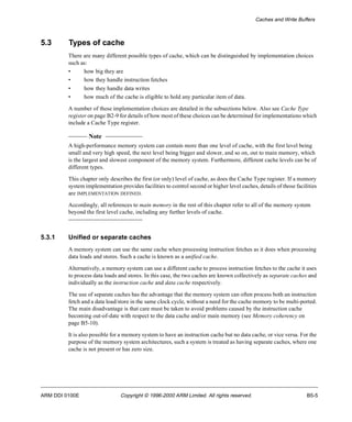 Caches and Write Buffers 
5.3 Types of cache 
There are many different possible types of cache, which can be distinguished by implementation choices 
such as: 
• how big they are 
• how they handle instruction fetches 
• how they handle data writes 
• how much of the cache is eligible to hold any particular item of data. 
A number of these implementation choices are detailed in the subsections below. Also see Cache Type 
register on page B2-9 for details of how most of these choices can be determined for implementations which 
include a Cache Type register. 
Note 
A high-performance memory system can contain more than one level of cache, with the first level being 
small and very high speed, the next level being bigger and slower, and so on, out to main memory, which 
is the largest and slowest component of the memory system. Furthermore, different cache levels can be of 
different types. 
This chapter only describes the first (or only) level of cache, as does the Cache Type register. If a memory 
system implementation provides facilities to control second or higher level caches, details of those facilities 
are IMPLEMENTATION DEFINED. 
Accordingly, all references to main memory in the rest of this chapter refer to all of the memory system 
beyond the first level cache, including any further levels of cache. 
5.3.1 Unified or separate caches 
A memory system can use the same cache when processing instruction fetches as it does when processing 
data loads and stores. Such a cache is known as a unified cache. 
Alternatively, a memory system can use a different cache to process instruction fetches to the cache it uses 
to process data loads and stores. In this case, the two caches are known collectively as separate caches and 
individually as the instruction cache and data cache respectively. 
The use of separate caches has the advantage that the memory system can often process both an instruction 
fetch and a data load/store in the same clock cycle, without a need for the cache memory to be multi-ported. 
The main disadvantage is that care must be taken to avoid problems caused by the instruction cache 
becoming out-of-date with respect to the data cache and/or main memory (see Memory coherency on 
page B5-10). 
It is also possible for a memory system to have an instruction cache but no data cache, or vice versa. For the 
purpose of the memory system architectures, such a system is treated as having separate caches, where one 
cache is not present or has zero size. 
ARM DDI 0100E Copyright © 1996-2000 ARM Limited. All rights reserved. B5-5 
 