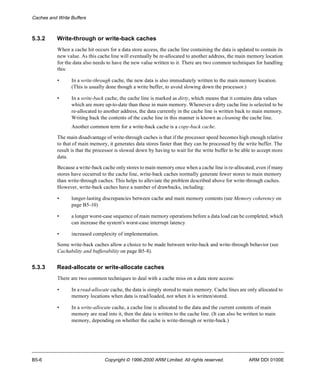 Caches and Write Buffers 
5.3.2 Write-through or write-back caches 
When a cache hit occurs for a data store access, the cache line containing the data is updated to contain its 
new value. As this cache line will eventually be re-allocated to another address, the main memory location 
for the data also needs to have the new value written to it. There are two common techniques for handling 
this: 
• In a write-through cache, the new data is also immediately written to the main memory location. 
(This is usually done though a write buffer, to avoid slowing down the processor.) 
• In a write-back cache, the cache line is marked as dirty, which means that it contains data values 
which are more up-to-date than those in main memory. Whenever a dirty cache line is selected to be 
re-allocated to another address, the data currently in the cache line is written back to main memory. 
Writing back the contents of the cache line in this manner is known as cleaning the cache line. 
Another common term for a write-back cache is a copy-back cache. 
The main disadvantage of write-through caches is that if the processor speed becomes high enough relative 
to that of main memory, it generates data stores faster than they can be processed by the write buffer. The 
result is that the processor is slowed down by having to wait for the write buffer to be able to accept more 
data. 
Because a write-back cache only stores to main memory once when a cache line is re-allocated, even if many 
stores have occurred to the cache line, write-back caches normally generate fewer stores to main memory 
than write-through caches. This helps to alleviate the problem described above for write-through caches. 
However, write-back caches have a number of drawbacks, including: 
• longer-lasting discrepancies between cache and main memory contents (see Memory coherency on 
page B5-10) 
• a longer worst-case sequence of main memory operations before a data load can be completed, which 
can increase the system's worst-case interrupt latency 
• increased complexity of implementation. 
Some write-back caches allow a choice to be made between write-back and write-through behavior (see 
Cachability and bufferability on page B5-8). 
5.3.3 Read-allocate or write-allocate caches 
There are two common techniques to deal with a cache miss on a data store access: 
• In a read-allocate cache, the data is simply stored to main memory. Cache lines are only allocated to 
memory locations when data is read/loaded, not when it is written/stored. 
• In a write-allocate cache, a cache line is allocated to the data and the current contents of main 
memory are read into it, then the data is written to the cache line. (It can also be written to main 
memory, depending on whether the cache is write-through or write-back.) 
B5-6 Copyright © 1996-2000 ARM Limited. All rights reserved. ARM DDI 0100E 
 
