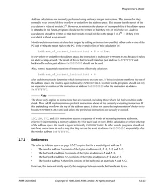 Programmer’s Model 
Address calculations are normally performed using ordinary integer instructions. This means that they 
normally wrap around if they overflow or underflow the address space. This means that the result of the 
calculation is reduced modulo 232. However, to minimize the chances of incompatibility if the address space 
is extended in the future, programs should not be written so that they rely on this behavior. Address 
calculations should be written so that their results would still lie in the range 0 to 232 - 1 if they were 
calculated without wrap-around. 
Most branch instructions calculate their targets by adding an instruction-specified offset to the value of the 
PC and writing the result back to the PC. If the overall effect of this calculation of: 
(address_of_current_instruction) + 8 + offset 
is to overflow or underflow the address space, the instruction is technically UNPREDICTABLE because it relies 
on address wrap-around. The result of this is that forward branches past address 0xFFFFFFFF and 
backward branches past address 0x00000000 should not be used. 
Also, normal sequential execution of instructions effectively calculates: 
(address_of_current_instruction) + 4 
after each instruction to determine which instruction to execute next. If this calculation overflows the top of 
the address space, the result is again technically UNPREDICTABLE. In other words, programs should not rely 
on sequential execution of the instruction at address 0x00000000 after the instruction at address 
0xFFFFFFFC. 
Note 
The above only applies to instructions that are executed, including those which fail their condition code 
check. Most ARM implementations prefetch instructions ahead of the currently-executing instruction. If 
this prefetching overflows the top of the address space, it does not cause the implementation’s behavior to 
become UNPREDICTABLE until and unless the prefetched instructions are actually executed. 
LDC, LDM, STC, and STM instructions access a sequence of words at increasing memory addresses, 
effectively incrementing a memory address by 4 for each load or store. If this calculation overflows the top 
of the address space, the result is again technically UNPREDICTABLE. In other words, programs should not 
use these instructions in such a way that they access the word at address 0x00000000 sequentially after 
the word at address 0xFFFFFFFC. 
2.7.2 Endianness 
The rules in Address space on page A2-22 require that for a word-aligned address A: 
• The word at address A consists of the bytes at addresses A, A+1, A+2 and A+3. 
• The halfword at address A consists of the bytes at addresses A and A+1. 
• The halfword at address A+2 consists of the bytes at addresses A+2 and A+3. 
• The word at address A therefore consists of the halfwords at addresses A and A+2. 
However, this does not totally specify the mappings between words, halfwords and bytes. 
ARM DDI 0100E Copyright © 1996-2000 ARM Limited. All rights reserved. A2-23 
 
