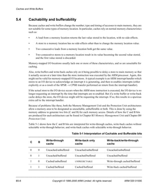 Caches and Write Buffers 
5.4 Cachability and bufferability 
Because caches and write buffers change the number, type and timing of accesses to main memory, they are 
not suitable for some types of memory location. In particular, caches rely on normal memory characteristics 
such as: 
• A load from a memory location returns the last value stored to the location, with no side-effects. 
• A store to a memory location has no side-effects other than to change the memory location value. 
• Two consecutive loads from a memory location both get the same value. 
• Two consecutive stores to a memory location result in its value becoming the second value stored, 
and the first value stored is discarded. 
Memory-mapped I/O locations usually lack one or more of these characteristics, and so are unsuitable for 
caching. 
Also, write buffers and write-back caches rely on it being possible to delay a store to main memory so that 
it actually occurs at a later time than the store instruction was executed by the ARM processor. Again, this 
might not be valid for memory-mapped I/O locations. A typical example is an ARM interrupt handler which 
stores to an I/O device to acknowledge an interrupt it is generating, and then re-enables interrupts (either 
explicitly or as a result of the SPSR ® CPSR transfer performed on return from the interrupt handler). 
If the actual store to the I/O device occurs when the ARM store instruction is executed, the I/O device is no 
longer requesting an interrupt by the time that interrupts are re-enabled. But if a write buffer or write-back 
cache delays the store, the I/O device might still be requesting the interrupt. If so, this results in a spurious 
extra call to the interrupt handler. 
Because of problems like these, both the Memory Management Unit and the Protection Unit architectures 
allow a memory area to be designated as uncachable, unbufferable or both. This is done by using the 
memory address to generate two bits (C and B) for each memory access. Details of how the C and B bits 
are produced for each architecture can be found in Chapter B3 Memory Management Unit and Chapter B4 
Protection Unit. 
Table 5-1 shows how the C and B bits are interpreted for write-through caches, write-back caches without 
selectable write-through behavior, and write-back caches with selectable write-through behavior. 
Table 5-1 Interpretation of Cachable and Bufferable bits 
C B 
Write-through 
cache 
Write-back only 
cache 
Write-back/write-through 
cache 
0 0 Uncached/unbuffered Uncached/unbuffered Uncached/unbuffered 
0 1 Uncached/buffered Uncached/buffered Uncached/buffered 
1 0 Cached/unbuffered UNPREDICTABLE Write-through cached/buffered 
1 1 Cached/buffered Cached/buffered Write-back cached/buffered 
B5-8 Copyright © 1996-2000 ARM Limited. All rights reserved. ARM DDI 0100E 
 