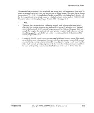 Caches and Write Buffers 
The purpose of making a memory area unbufferable is to prevent stores to it being delayed. However, if the 
area is cachable and a write-back cache is in use, stores can be delayed anyway. This means that the obvious 
interpretation of C == 1, B == 0 as cached/unbuffered is not useful for write-back caches. It therefore only 
has this interpretation in write-through caches. In write-back caches, it instead results in UNPREDICTABLE 
behavior or selects write-through caching, as shown in Table 5-1 on page B5-8. 
Note 
• The reason that a memory-mapped I/O location generally needs to be marked as uncachable is 
effectively to prevent the memory system hardware from incorrectly optimizing away loads and 
stores to the location. If the I/O system is being programmed in a high-level language, this is not 
enough. The compiler also needs to be told not to optimize away these loads and stores. In C and 
related languages, the way to do this is to use the volatile qualifier in the declaration of the 
memory-mapped I/O location. 
• It can also be desirable to mark a memory area as uncachable for performance reasons. This typically 
occurs for large arrays which are used frequently, but whose access pattern contains little temporal 
or spatial locality. Making such arrays uncachable avoids the cost of loading a whole cache line when 
only a single access is typically going to occur. It also means that other data items are evicted from 
the cache less frequently, which increases the effectiveness of the cache on the rest of the data. 
ARM DDI 0100E Copyright © 1996-2000 ARM Limited. All rights reserved. B5-9 
 