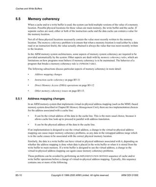 Caches and Write Buffers 
5.5 Memory coherency 
When a cache and/or a write buffer is used, the system can hold multiple versions of the value of a memory 
location. Possible physical locations for these values are main memory, the write buffer and the cache. If 
separate caches are used, either or both of the instruction cache and the data cache can contain a value for 
the memory location. 
Not all of these physical locations necessarily contain the value most recently written to the memory 
location. The memory coherency problem is to ensure that when a memory location is read (either by a data 
read or an instruction fetch), the value actually obtained is always the value that was most recently written 
to the location. 
In the ARM memory system architectures, some aspects of memory system coherency are required to be 
provided automatically by the system. Other aspects are dealt with by memory coherency rules, which are 
limitations on how programs must behave if memory coherency is to be maintained. The behavior of a 
program that breaks a memory coherency rule is UNPREDICTABLE. 
The following subsections discuss particular aspects of memory coherency in more detail: 
• Address mapping changes 
• Instruction cache coherency on page B5-11 
• Direct Memory Access (DMA) operations on page B5-12 
• Other memory coherency issues on page B5-13. 
5.5.1 Address mapping changes 
In an ARM memory system that implements virtual-to-physical address mapping (such as the MMU-based 
memory system described in Chapter B3 Memory Management Unit), there are two implementation choices 
for the address associated with a cache line: 
• It can be the virtual address of the data in the cache line. This is the more usual choice, because it 
allows cache line look-up to proceed in parallel with address translation. 
• It can be the physical address of the data in the cache line. 
If an implementation is designed to use the virtual address, a change to the virtual-to-physical address 
mapping can cause major memory coherency problems, as any data in the remapped address range which 
is in the cache ceases to be associated with the correct physical memory location. 
Similarly, the data in a write buffer can have virtual or physical addresses associated with it, depending on 
whether the address mapping is done when data is placed in the write buffer or when it is stored from the 
write buffer to main memory. If a write buffer is designed to use the virtual address, a change to the 
virtual-to-physical address mapping can again cause memory coherency problems. 
These problems can be avoided by performing an IMPLEMENTATION DEFINED sequence of cache and/or 
write buffer operations before a change of virtual-to-physical address mapping. Typically, this sequence 
contains one or more of the following: 
B5-10 Copyright © 1996-2000 ARM Limited. All rights reserved. ARM DDI 0100E 
 