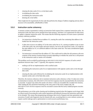 Caches and Write Buffers 
• cleaning the data cache if it is a write-back cache 
• invalidating the data cache 
• invalidating the instruction cache 
• draining the write buffer. 
There might also be requirements for the code that performs the change of address mapping and any data it 
accesses to be uncachable, unbufferable or both. 
5.5.2 Instruction cache coherency 
A memory system is permitted to satisfy an instruction fetch request from a separate instruction cache. An 
instruction cache line fetch can be satisfied from main memory, and there is no requirement for data stores 
to update a separate instruction cache. This means that the following sequence of events causes a potential 
memory coherency problem: 
1. An instruction is fetched from an address A1, causing the cache line containing that address to be 
loaded into the instruction cache. 
2. A data store occurs to an address A2 in the same cache line as A1, causing an update to one or more 
of the data cache, the write buffer and main memory, but not to the instruction cache. (A2 might be 
the same address as A1, or a different address in the same cache line. The same considerations apply 
in both cases.) 
3. An instruction is executed from the address A2. This could result in either the old contents or the new 
contents of the memory location being executed, depending on whether the cache line is still present 
in the instruction cache or needs to be reloaded. 
This problem can be avoided by performing an IMPLEMENTATION DEFINED sequence of cache control 
operations between steps 2 and 3. Typically, this sequence consists of: 
• nothing at all for an implementation with a unified cache 
• invalidating the instruction cache for an implementation with separate caches and a write-through 
data cache 
• cleaning the data cache followed by invalidating the instruction cache for an implementation with 
separate caches and a write-back data cache. 
Therefore, the memory coherency rule to maintain instruction cache coherency is that: if a data store writes 
an instruction to memory, this IMPLEMENTATION DEFINED sequence must be executed before the instruction 
is executed. A typical case where this needs to be done is when an executable file is loaded into memory. 
After loading the file and before branching to the entry point of the newly loaded code, the 
IMPLEMENTATION DEFINED sequence must be executed to ensure that the newly loaded program executes 
correctly. 
The performance cost of the cache cleaning and invalidating required when this happens can be large, both 
as a direct result of executing the cache control operations and indirectly because the instruction cache needs 
to be reloaded. This means that programming techniques that involve frequent real-time generation and 
execution of small code fragments must be treated with care, as porting them to a new memory system can 
require careful redesign and re-optimization to avoid excessive performance loss. 
ARM DDI 0100E Copyright © 1996-2000 ARM Limited. All rights reserved. B5-11 
 