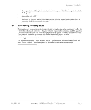 Caches and Write Buffers 
• cleaning and/or invalidating the data cache, at least with respect to the address range involved in the 
DMA operation 
• draining the write buffer 
• restrictions on processor accesses to the address range involved in the DMA operation until it is 
known that the DMA operation is complete. 
5.5.4 Other memory coherency issues 
Memory coherency issues not covered above are those involving the data cache, main memory and/or the 
write buffer, and which do not involve a change of virtual-to-physical address mapping or a DMA operation. 
All such issues must be dealt with automatically by the memory system, so that the value returned to the 
ARM processor is the most up-to-date of the values in the possible physical locations. 
Note 
This requirement applies to a single processor only. If a system contains multiple ARM processors, all 
issues relating to memory coherency between the separate processors are system-dependent. 
ARM DDI 0100E Copyright © 1996-2000 ARM Limited. All rights reserved. B5-13 
 