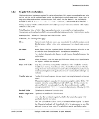 Caches and Write Buffers 
5.6.2 Register 7: Cache functions 
The System Control coprocessor register 7 is a write-only register which is used to control caches and write 
buffers. It is also used to implement some similar functions on prefetch buffers and branch target caches, if 
they exist, and to implement the wait for interrupt clock control function. Table 5-2 lists the functions 
available by using an MCR p15,0,<Rd>,c7,<CRm>,<opcode2> instruction to write to register 7. 
Writing to register 7 with a combination of <CRm> and <opcode2> which is not listed in Table 5-2 has 
UNPREDICTABLE results. 
Not all functions listed in Table 5-2 are necessarily relevant to or supported by an implementation. 
Attempting to perform a function which is not supported by the implementation has UNPREDICTABLE results. 
Reading register 7 with an MRC instruction has UNPREDICTABLE results. 
In Table 5-2, the following terms apply: 
Clean Applies to write-back data caches, and means that if the cache line contains stored 
data that has not yet been written out to main memory, it is written to main memory 
now. 
Invalidate Means that the cache line (or all the lines in the cache) is marked as invalid, so that 
no cache hits occur for that line until it is re-allocated to an address. 
For write-back data caches, this does not include cleaning the cache line unless that 
is also stated. 
Prefetch Means the memory cache line at the specified virtual address (which must be cache 
line aligned) is loaded into the cache. 
Drain write buffer Stops the ARM from executing further until all data in the write buffer has been 
stored to main memory. It can be used instead of unbufferable memory when the 
timing of specific main memory stores needs to be controlled (for example, when a 
store to an interrupt acknowledge location needs to complete before interrupts are 
enabled). 
Wait for interrupt Puts the ARM into a low power state and stops it executing further until an interrupt 
occurs. 
When an interrupt does occur, the MCR instruction completes and the IRQ or FIQ 
handler is entered as normal. The return link in R14_irq or R14_fiq contains the 
address of the MCR instruction plus 8, so that the normal instruction used for 
interrupt return (SUBS PC,R14,#4) returns to the instruction following the MCR. 
Prefetch buffer Operations are IMPLEMENTATION DEFINED. 
Branch target cache Operations are IMPLEMENTATION DEFINED. 
Data Is the value that is written to register 7, which is the value in the register <Rd> 
specified in the MCR instruction. 
If the data is stated to be a virtual address, it must be cache line aligned. This means 
that if the cache line length is 2L bytes, bits[L-1:0] of the address must be zero. This 
address is looked up in the cache. If a cache hit occurs, the specified operation 
ARM DDI 0100E Copyright © 1996-2000 ARM Limited. All rights reserved. B5-15 
 