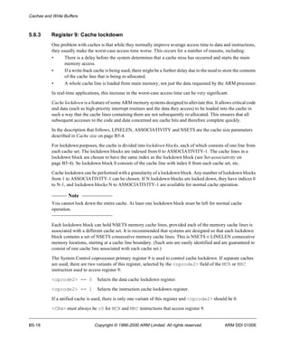 Caches and Write Buffers 
5.6.3 Register 9: Cache lockdown 
One problem with caches is that while they normally improve average access time to data and instructions, 
they usually make the worst-case access time worse. This occurs for a number of reasons, including: 
• There is a delay before the system determines that a cache miss has occurred and starts the main 
memory access. 
• If a write-back cache is being used, there might be a further delay due to the need to store the contents 
of the cache line that is being re-allocated. 
• A whole cache line is loaded from main memory, not just the data requested by the ARM processor. 
In real-time applications, this increase in the worst-case access time can be very significant. 
Cache lockdown is a feature of some ARM memory systems designed to alleviate this. It allows critical code 
and data (such as high-priority interrupt routines and the data they access) to be loaded into the cache in 
such a way that the cache lines containing them are not subsequently re-allocated. This ensures that all 
subsequent accesses to the code and data concerned are cache hits and therefore complete quickly. 
In the description that follows, LINELEN, ASSOCIATIVITY and NSETS are the cache size parameters 
described in Cache size on page B5-4. 
For lockdown purposes, the cache is divided into lockdown blocks, each of which consists of one line from 
each cache set. The lockdown blocks are indexed from 0 to ASSOCIATIVITY-1. The cache lines in a 
lockdown block are chosen to have the same index as the lockdown block (see Set-associativity on 
page B5-4). So lockdown block 0 consists of the cache line with index 0 from each cache set, etc. 
Cache lockdown can be performed with a granularity of a lockdown block. Any number of lockdown blocks 
from 1 to ASSOCIATIVITY-1 can be chosen. If N lockdown blocks are locked down, they have indices 0 
to N-1, and lockdown blocks N to ASSOCIATIVITY-1 are available for normal cache operation. 
Note 
You cannot lock down the entire cache. At least one lockdown block must be left for normal cache 
operation. 
Each lockdown block can hold NSETS memory cache lines, provided each of the memory cache lines is 
associated with a different cache set. It is recommended that systems are designed so that each lockdown 
block contains a set of NSETS consecutive memory cache lines. This is NSETS ´ LINELEN consecutive 
memory locations, starting at a cache line boundary. (Such sets are easily identified and are guaranteed to 
consist of one cache line associated with each cache set.) 
The System Control coprocessor primary register 9 is used to control cache lockdown. If separate caches 
are used, there are two variants of this register, selected by the <opcode2> field of the MCR or MRC 
instruction used to access register 9: 
<opcode2> == 0 Selects the data cache lockdown register. 
<opcode2> == 1 Selects the instruction cache lockdown register. 
If a unified cache is used, there is only one variant of this register and <opcode2> should be 0. 
<CRm> must always be c0 for MCR and MRC instructions that access register 9. 
B5-18 Copyright © 1996-2000 ARM Limited. All rights reserved. ARM DDI 0100E 
 