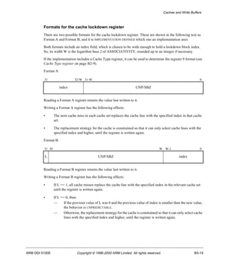 Caches and Write Buffers 
Formats for the cache lockdown register 
There are two possible formats for the cache lockdown register. These are shown in the following text as 
Format A and Format B, and it is IMPLEMENTATION DEFINED which one an implementation uses. 
Both formats include an index field, which is chosen to be wide enough to hold a lockdown block index. 
So, its width W is the logarithm base 2 of ASSOCIATIVITY, rounded up to an integer if necessary. 
If the implementation includes a Cache Type register, it can be used to determine the register 9 format (see 
Cache Type register on page B2-9). 
Format A: 
31 32-W 31-W 0 
index UNP/SBZ 
Reading a Format A register returns the value last written to it. 
Writing a Format A register has the following effects: 
• The next cache miss in each cache set replaces the cache line with the specified index in that cache 
set. 
• The replacement strategy for the cache is constrained so that it can only select cache lines with the 
specified index and higher, until the register is written again. 
Format B: 
31 30 W W-1 0 
L UNP/SBZ index 
Reading a Format B register returns the value last written to it. 
Writing a Format B register has the following effects: 
• If L == 1, all cache misses replace the cache line with the specified index in the relevant cache set 
until the register is written again. 
• If L == 0, then: 
— If the previous value of L was 0 and the previous value of index is smaller than the new value, 
the behavior is UNPREDICTABLE. 
— Otherwise, the replacement strategy for the cache is constrained so that it can only select cache 
lines with the specified index and higher, until the register is written again. 
ARM DDI 0100E Copyright © 1996-2000 ARM Limited. All rights reserved. B5-19 
 