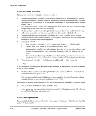 Caches and Write Buffers 
Cache lockdown procedure 
The procedure to lock down N lockdown blocks is as follows: 
1. Ensure that no processor exceptions can occur during the execution of this procedure, by disabling 
interrupts, for example. If for some reason this is not possible, all code and data used by any exception 
handlers that can get called must be treated as code and data used by this procedure for the purpose 
of steps 2 and 3. 
2. If an instruction cache or a unified cache is being locked down, ensure that all the code executed by 
this procedure is in an uncachable area of memory. 
3. If a data cache or a unified cache is being locked down, ensure that all data used by the following 
code is in an uncachable area of memory, apart from the data which is to be locked down. 
4. Ensure that the data/instructions that are to be locked down are in a cachable area of memory. 
5. Ensure that the data/instructions that are to be locked down are not already in the cache, using cache 
clean and/or invalidate instructions as appropriate. 
6. For each of i = 0 to N-1: 
a. Write to register 9 with index == i (for Formats A and B), and L == 1 (for Format B). 
b. For each of the cache lines to be locked down in lockdown block i: 
If a data cache or a unified cache is being locked down, use an LDR instruction to load a word 
from the memory cache line, which ensures that the memory cache line is loaded into the 
cache. 
If an instruction cache is being locked down, use the register 7 prefetch instruction cache line 
operation (<CRm> == c13, <opcode2> == 1) to fetch the memory cache line into the cache. 
7. Write to register 9 with index == N (for Formats A and B), and L == 0 (for Format B). 
Note 
If the Fast Context Switch Extension (FCSE) described in Chapter B6 is being used, care needs to be taken 
in step 6b. This is because: 
• If a data cache or a unified cache is being locked down, the address used for the LDR instruction is 
subject to modification by the FCSE. 
• If an instruction cache is being locked down, the address used for the register 7 operation is being 
treated as data and so is not subject to modification by the FCSE. 
To minimise the possible confusion caused by this, it is recommended that the lockdown procedure should: 
• start by disabling the FCSE (by setting the PID to zero) 
• where appropriate, generate modified virtual addresses itself by ORing the appropriate PID value into 
the top 7 bits of the virtual addresses it uses. 
Cache unlock procedure 
To unlock the locked-down portion of the cache, write to register 9 with index == 0 (for Formats A and B), 
and L == 0 (for Format B). 
B5-20 Copyright © 1996-2000 ARM Limited. All rights reserved. ARM DDI 0100E 
 