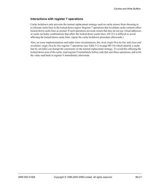 Caches and Write Buffers 
Interactions with register 7 operations 
Cache lockdown only prevents the normal replacement strategy used on cache misses from choosing to 
re-allocate cache lines in the locked-down region. Register 7 operations that invalidate cache contents affect 
locked-down cache lines as normal. If such operations are used, ensure that they do not use virtual addresses 
or cache set/index combinations that affect the locked-down cache lines. (Or if it is difficult to avoid 
affecting the locked-down cache lines, repeat the cache lockdown procedure afterwards.) 
Also, on some implementations and under some circumstances, the clean single Dcache line and clean and 
invalidate single Dcache line register 7 operations (see Table 5-2 on page B5-16) which identify a cache 
line by set/index can disrupt the constraints on the normal replacement strategy. To avoid this affecting the 
locked-down area of the cache, read register 9 immediately before code that uses these operations, and write 
the value read back to register 9 immediately afterwards. 
ARM DDI 0100E Copyright © 1996-2000 ARM Limited. All rights reserved. B5-21 
 