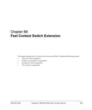 Chapter B6 
Fast Context Switch Extension 
This chapter describes the Fast Context Switch Extension (FCSE). It contains the following sections: 
• About the FCSE on page B6-2 
• Modified virtual addresses on page B6-3 
• Enabling the FCSE on page B6-5 
• CP15 registers on page B6-6. 
ARM DDI 0100E Copyright © 1996-2000 ARM Limited. All rights reserved. B6-1 
 