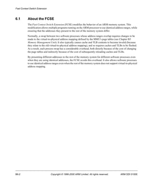 Fast Context Switch Extension 
6.1 About the FCSE 
The Fast Context Switch Extension (FCSE) modifies the behavior of an ARM memory system. This 
modification allows multiple programs running on the ARM processor to use identical address ranges, while 
ensuring that the addresses they present to the rest of the memory system differ. 
Normally, a swap between two software processes whose address ranges overlap requires changes to be 
made to the virtual-to-physical address mapping defined by the MMU’s page tables (see Chapter B3 
Memory Management Unit). It also typically causes cache and TLB contents to become invalid (because 
they relate to the old virtual-to-physical address mapping), and so requires caches and TLBs to be flushed. 
As a result, each process swap has a considerable overhead, both directly because of the cost of changing 
the page tables and indirectly because of the cost of subsequently reloading caches and TLBs. 
By presenting different addresses to the rest of the memory system for different software processes even 
when they are using identical addresses, the FCSE avoids this overhead. It also allows software processes 
to use identical address ranges even when the rest of the memory system does not support virtual-to-physical 
address mapping. 
B6-2 Copyright © 1996-2000 ARM Limited. All rights reserved. ARM DDI 0100E 
 
