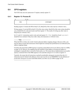 Fast Context Switch Extension 
6.4 CP15 registers 
The FCSE only uses one coprocessor 15 register, namely register 13. 
6.4.1 Register 13: Process ID 
31 25 24 0 
PID UNP/SBZP 
Reading register 13 returns the PID in bits[31:25]. Bits[24:0] of the value read are UNPREDICTABLE. 
Writing register 13 sets the PID to bits[31:25] of the value written. Bits[24:0] of the value written should be 
zero or bits[24:0] of a value previously read from register 13. The results of writing any other value to 
bits[24:0] are UNPREDICTABLE. 
In MCR and MRC instructions used to write and read register 13, <CRm> should be c0 and <opcode2> 
should be 0 (or omitted). If they have other values, the instruction is UNPREDICTABLE. 
Note 
When the PID is written, the overall virtual-to-physical address mapping changes. Because of this, care 
must be taken to ensure that instructions which might have already been prefetched are not affected by the 
address mapping change. 
Formally, this means that an IMB sequence is required, as described in Instruction Memory Barriers (IMBs) 
on page A2-28. However, the mapping from the modified virtual address to the physical address is 
unchanged, so typically there is no need to flush caches, etc. This means that an implementation can usually 
specify a restricted form of the IMB sequence to be used after using an MCR to write to register 13. 
Typically, this means that all instructions reached by predictable subsequent execution from the MCR 
instruction must be fetched with addresses whose top seven bits are not 0b0000000. For the definition of 
predictable subsequent execution and further details, see Other uses for IMBs on page A2-30. 
B6-6 Copyright © 1996-2000 ARM Limited. All rights reserved. ARM DDI 0100E 
 