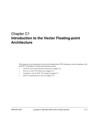 Chapter C1 
Introduction to the Vector Floating-point 
Architecture 
This chapter gives an introduction to the Vector Floating-Point (VFP) architecture, and its compliance with 
the IEEE 754 standard. It contains the following sections: 
• About the Vector Floating-point architecture on page C1-2 
• Overview of the VFP architecture on page C1-3 
• Compliance with the IEEE 754 standard on page C1-7 
• IEEE 754 implementation choices on page C1-8. 
ARM DDI 0100E Copyright © 1996-2000 ARM Limited. All rights reserved. C1-1 
 
