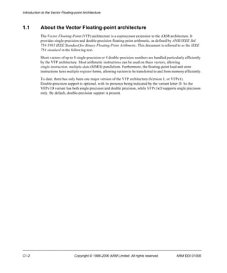 Introduction to the Vector Floating-point Architecture 
1.1 About the Vector Floating-point architecture 
The Vector Floating-Point (VFP) architecture is a coprocessor extension to the ARM architecture. It 
provides single-precision and double-precision floating-point arithmetic, as defined by ANSI/IEEE Std. 
754-1985 IEEE Standard for Binary Floating-Point Arithmetic. This document is referred to as the IEEE 
754 standard in the following text. 
Short vectors of up to 8 single-precision or 4 double-precision numbers are handled particularly efficiently 
by the VFP architecture. Most arithmetic instructions can be used on these vectors, allowing 
single-instruction, multiple-data (SIMD) parallelism. Furthermore, the floating-point load and store 
instructions have multiple register forms, allowing vectors to be transferred to and from memory efficiently. 
To date, there has only been one major version of the VFP architecture (Version 1, or VFPv1). 
Double-precision support is optional, with its presence being indicated by the variant letter D. So the 
VFPv1D variant has both single precision and double precision, while VFPv1xD supports single precision 
only. By default, double-precision support is present. 
C1-2 Copyright © 1996-2000 ARM Limited. All rights reserved. ARM DDI 0100E 
 