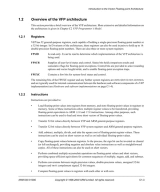 Introduction to the Vector Floating-point Architecture 
1.2 Overview of the VFP architecture 
This section provides a brief overview of the VFP architecture. More extensive and detailed information on 
the architecture is given in Chapter C2 VFP Programmer’s Model. 
1.2.1 Registers 
VFP has 32 general-purpose registers, each capable of holding a single-precision floating-point number or 
a 32-bit integer. In D variants of the architecture, these registers can also be used in pairs to hold up to 16 
double-precision floating-point numbers. There are also three or more system registers: 
FPSID Is read-only. It can be read to determine which implementation of the VFP architecture is 
being used. 
FPSCR Supplies all user-level status and control. Status bits hold comparison results and 
cumulative flags for floating-point exceptions. Control bits are provided to select rounding 
options and vector length/stride, and to enable floating-point exception traps. 
FPEXC Contains a few bits for system-level status and control. 
The remaining bits of the FPEXC register and any further system registers are IMPLEMENTATION DEFINED, 
and are typically used for internal communication between the hardware and software components of a VFP 
implementation (see Hardware and software implementations on page C1-4). 
1.2.2 Instructions 
Instructions are provided to: 
• Load floating-point values into registers from memory, and store floating-point values in registers to 
memory. Some of these instructions allow multiple register values to be transferred, providing 
floating-point equivalents to ARM LDM and STM instructions. Among other purposes, such 
instructions can be used to load and store short vectors of floating-point values. 
• Transfer 32-bit values directly between VFP and ARM general-purpose registers. 
• Transfer 32-bit values directly between VFP system registers and ARM general-purpose registers. 
• Add, subtract, multiply, divide, and take the square root of floating-point register values. These 
instructions can be used on short vectors as well as on individual floating-point values. 
• Copy floating-point values between registers. In the process, the sign bit can be inverted or cleared 
(or left unchanged), providing negation and absolute value instructions as well as straightforward 
copies. All of these instructions can also be used on short vectors. 
• Perform combined multiply-accumulate operations on floating-point values and short vectors, 
providing space-efficient equivalents for common sequences of multiply, negate, add, and subtract. 
• Perform conversions between single-precision values, double-precision values, unsigned 32-bit 
integers and two's complement signed 32-bit integers. 
• Compare floating-point values in registers with each other or with zero. 
ARM DDI 0100E Copyright © 1996-2000 ARM Limited. All rights reserved. C1-3 
 