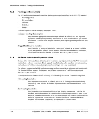 Introduction to the Vector Floating-point Architecture 
1.2.3 Floating-point exceptions 
The VFP architecture supports all five of the floating-point exceptions defined in the IEEE 754 standard: 
• Invalid Operation 
• Division by Zero 
• Overflow 
• Underflow 
• Inexact. 
These are supported in both untrapped and trapped forms: 
Untrapped handling of an exception 
This causes the appropriate cumulative flag in the FPSCR to be set to 1, and any result 
registers of the exception-generating instruction to be set to the result values specified by 
the standard. Execution of the program containing the exception-generating instruction then 
continues. 
Trapped handling of an exception 
This is selected by setting the appropriate control bit in the FPSCR. When the exception 
occurs, a trap handler software routine is called. Details of how trap handler routines are 
called and of the facilities available to them are IMPLEMENTATION DEFINED. 
1.2.4 Hardware and software implementations 
Because of the existence of trapped floating-point exceptions, any implementation of the VFP architecture 
must include a software component. This is typically installed on the ARM undefined instruction vector, 
and has the job of catching a trapped exception and converting it into a trap handler call. 
The software component of a VFP implementation can perform other tasks in addition to trap handler calls. 
The division of labour between the hardware and software components of a VFP implementation is 
IMPLEMENTATION DEFINED. 
VFP implementations can be classified according to whether they also include a hardware component: 
Software implementation 
This implementation consists of software only, with all floating-point arithmetic being 
emulated by ARM routines. A software implementation is also sometimes called a VFP 
emulator. 
Hardware implementation 
This implementation contains both hardware and software components. Typically, the 
hardware is designed to handle all common cases, to optimize performance. When a case 
where the hardware cannot handle on its own is encountered, the software component (also 
known as support code for the hardware) is called to deal with it. Details of how the 
hardware and its support code interact are IMPLEMENTATION DEPENDENT. 
C1-4 Copyright © 1996-2000 ARM Limited. All rights reserved. ARM DDI 0100E 
 