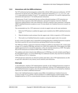 Introduction to the Vector Floating-point Architecture 
1.2.5 Interactions with the ARM architecture 
The VFP architecture has been designed to conform fully with the ARM coprocessor architecture. All VFP 
instructions are special cases of the ARM’s generic coprocessor instructions (CDP, LDC, MCR, MRC, and 
STC), using coprocessor numbers 10 and 11. As a general rule, coprocessor 10 is used for single-precision 
instructions and coprocessor 11 for double-precision instructions. 
All coprocessor 10 and 11 instructions that have not been allocated meanings as VFP instructions are 
reserved for future expansion of the VFP architecture, and must be treated as UNDEFINED. Hardware 
coprocessor implementations of the VFP architecture will fail to respond to these instructions, causing the 
ARM’s Undefined Instruction exception to occur. For more details, see Undefined Instruction exception on 
page A2-15. 
The recommended way for a VFP coprocessor to invoke its support code uses the same mechanism: 
1. Before the VFP hardware is enabled, the support code is installed on the ARM’s undefined instruction 
vector. 
2. When the hardware needs assistance from the support code, it fails to respond to a VFP instruction. 
3. This results in an Undefined Instruction exception, causing the support code to be executed. 
In such a system, the support code is responsible for distinguishing these Undefined Instruction exceptions 
from those caused by the reserved instructions and taking different actions accordingly. 
The ARM tests whether a coprocessor instruction satisfies its condition (as described in The condition field 
on page A3-5), using the CPSR flags, and treats it as a NOP if the condition fails. If this happens, the ARM 
signals coprocessors not to execute the instruction, so they also treat the instruction as a NOP. This implies 
that all VFP instructions are treated as NOPs if their condition check fails. 
The condition code check is based on the ARM processor’s CPSR flags, not on the similarly named flags in 
the VFP FPSCR register. To use the FPSCR flags for conditional execution, they must first be transferred 
to the CPSR by an FMSTAT instruction. 
VFP load and store instructions are allowed to produce data aborts, and so VFP implementations are able 
to cope with a data abort on any memory access caused by such instructions. 
Interrupts 
As described above, hardware VFP implementations typically use the Undefined Instruction exception to 
communicate between their hardware and software components. Software VFP implementations also use 
the Undefined Instruction exception, since all coprocessor instructions that are not claimed by a hardware 
coprocessor are treated as undefined instructions. 
Entry to the Undefined Instruction exception causes IRQs to be disabled (see Undefined Instruction 
exception on page A2-15), and they will not normally be re-enabled until the exception handler returns. 
Straightforward use of VFP in a system therefore increases worst case IRQ latency considerably. 
ARM DDI 0100E Copyright © 1996-2000 ARM Limited. All rights reserved. C1-5 
 