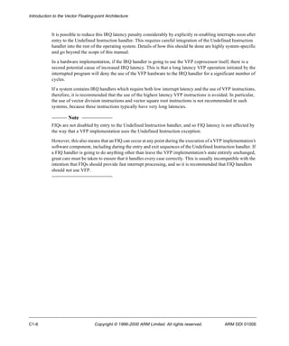 Introduction to the Vector Floating-point Architecture 
It is possible to reduce this IRQ latency penalty considerably by explicitly re-enabling interrupts soon after 
entry to the Undefined Instruction handler. This requires careful integration of the Undefined Instruction 
handler into the rest of the operating system. Details of how this should be done are highly system-specific 
and go beyond the scope of this manual. 
In a hardware implementation, if the IRQ handler is going to use the VFP coprocessor itself, there is a 
second potential cause of increased IRQ latency. This is that a long latency VFP operation initiated by the 
interrupted program will deny the use of the VFP hardware to the IRQ handler for a significant number of 
cycles. 
If a system contains IRQ handlers which require both low interrupt latency and the use of VFP instructions, 
therefore, it is recommended that the use of the highest latency VFP instructions is avoided. In particular, 
the use of vector division instructions and vector square root instructions is not recommended in such 
systems, because these instructions typically have very long latencies. 
Note 
FIQs are not disabled by entry to the Undefined Instruction handler, and so FIQ latency is not affected by 
the way that a VFP implementation uses the Undefined Instruction exception. 
However, this also means that an FIQ can occur at any point during the execution of a VFP implementation’s 
software component, including during the entry and exit sequences of the Undefined Instruction handler. If 
a FIQ handler is going to do anything other than leave the VFP implementation’s state entirely unchanged, 
great care must be taken to ensure that it handles every case correctly. This is usually incompatible with the 
intention that FIQs should provide fast interrupt processing, and so it is recommended that FIQ handlers 
should not use VFP. 
C1-6 Copyright © 1996-2000 ARM Limited. All rights reserved. ARM DDI 0100E 
 