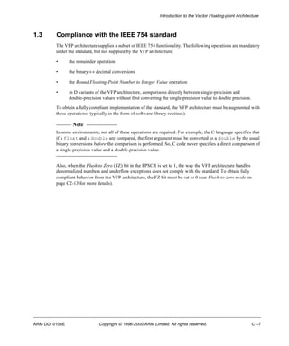 Introduction to the Vector Floating-point Architecture 
1.3 Compliance with the IEEE 754 standard 
The VFP architecture supplies a subset of IEEE 754 functionality. The following operations are mandatory 
under the standard, but not supplied by the VFP architecture: 
• the remainder operation 
• the binary « decimal conversions 
• the Round Floating-Point Number to Integer Value operation 
• in D variants of the VFP architecture, comparisons directly between single-precision and 
double-precision values without first converting the single-precision value to double precision. 
To obtain a fully compliant implementation of the standard, the VFP architecture must be augmented with 
these operations (typically in the form of software library routines). 
Note 
In some environments, not all of these operations are required. For example, the C language specifies that 
if a float and a double are compared, the first argument must be converted to a double by the usual 
binary conversions before the comparison is performed. So, C code never specifies a direct comparison of 
a single-precision value and a double-precision value. 
Also, when the Flush to Zero (FZ) bit in the FPSCR is set to 1, the way the VFP architecture handles 
denormalized numbers and underflow exceptions does not comply with the standard. To obtain fully 
compliant behavior from the VFP architecture, the FZ bit must be set to 0 (see Flush-to-zero mode on 
page C2-13 for more details). 
ARM DDI 0100E Copyright © 1996-2000 ARM Limited. All rights reserved. C1-7 
 