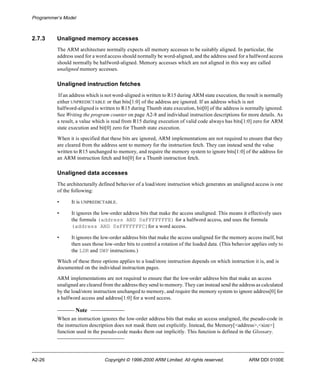 Programmer’s Model 
2.7.3 Unaligned memory accesses 
The ARM architecture normally expects all memory accesses to be suitably aligned. In particular, the 
address used for a word access should normally be word-aligned, and the address used for a halfword access 
should normally be halfword-aligned. Memory accesses which are not aligned in this way are called 
unaligned memory accesses. 
Unaligned instruction fetches 
If an address which is not word-aligned is written to R15 during ARM state execution, the result is normally 
either UNPREDICTABLE or that bits[1:0] of the address are ignored. If an address which is not 
halfword-aligned is written to R15 during Thumb state execution, bit[0] of the address is normally ignored. 
See Writing the program counter on page A2-8 and individual instruction descriptions for more details. As 
a result, a value which is read from R15 during execution of valid code always has bits[1:0] zero for ARM 
state execution and bit[0] zero for Thumb state execution. 
When it is specified that these bits are ignored, ARM implementations are not required to ensure that they 
are cleared from the address sent to memory for the instruction fetch. They can instead send the value 
written to R15 unchanged to memory, and require the memory system to ignore bits[1:0] of the address for 
an ARM instruction fetch and bit[0] for a Thumb instruction fetch. 
Unaligned data accesses 
The architecturally defined behavior of a load/store instruction which generates an unaligned access is one 
of the following: 
• It is UNPREDICTABLE. 
• It ignores the low-order address bits that make the access unaligned. This means it effectively uses 
the formula (address AND 0xFFFFFFFE) for a halfword access, and uses the formula 
(address AND 0xFFFFFFFC)for a word access. 
• It ignores the low-order address bits that make the access unaligned for the memory access itself, but 
then uses those low-order bits to control a rotation of the loaded data. (This behavior applies only to 
the LDR and SWP instructions.) 
Which of these three options applies to a load/store instruction depends on which instruction it is, and is 
documented on the individual instruction pages. 
ARM implementations are not required to ensure that the low-order address bits that make an access 
unaligned are cleared from the address they send to memory. They can instead send the address as calculated 
by the load/store instruction unchanged to memory, and require the memory system to ignore address[0] for 
a halfword access and address[1:0] for a word access. 
Note 
When an instruction ignores the low-order address bits that make an access unaligned, the pseudo-code in 
the instruction description does not mask them out explicitly. Instead, the Memory[<address>,<size>] 
function used in the pseudo-code masks them out implicitly. This function is defined in the Glossary. 
A2-26 Copyright © 1996-2000 ARM Limited. All rights reserved. ARM DDI 0100E 
 