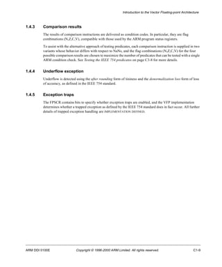 Introduction to the Vector Floating-point Architecture 
1.4.3 Comparison results 
The results of comparison instructions are delivered as condition codes. In particular, they are flag 
combinations (N,Z,C,V), compatible with those used by the ARM program status registers. 
To assist with the alternative approach of testing predicates, each comparison instruction is supplied in two 
variants whose behavior differs with respect to NaNs, and the flag combinations (N,Z,C,V) for the four 
possible comparison results are chosen to maximize the number of predicates that can be tested with a single 
ARM condition check. See Testing the IEEE 754 predicates on page C3-8 for more details. 
1.4.4 Underflow exception 
Underflow is detected using the after rounding form of tininess and the denormalization loss form of loss 
of accuracy, as defined in the IEEE 754 standard. 
1.4.5 Exception traps 
The FPSCR contains bits to specify whether exception traps are enabled, and the VFP implementation 
determines whether a trapped exception as defined by the IEEE 754 standard does in fact occur. All further 
details of trapped exception handling are IMPLEMENTATION DEFINED. 
ARM DDI 0100E Copyright © 1996-2000 ARM Limited. All rights reserved. C1-9 
 