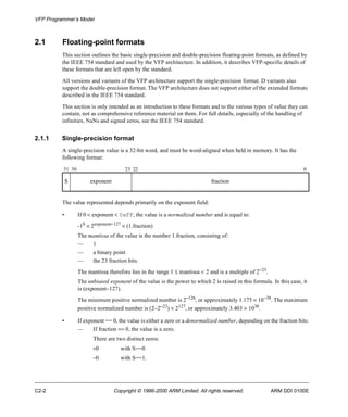 VFP Programmer’s Model 
2.1 Floating-point formats 
This section outlines the basic single-precision and double-precision floating-point formats, as defined by 
the IEEE 754 standard and used by the VFP architecture. In addition, it describes VFP-specific details of 
these formats that are left open by the standard. 
All versions and variants of the VFP architecture support the single-precision format. D variants also 
support the double-precision format. The VFP architecture does not support either of the extended formats 
described in the IEEE 754 standard. 
This section is only intended as an introduction to these formats and to the various types of value they can 
contain, not as comprehensive reference material on them. For full details, especially of the handling of 
infinities, NaNs and signed zeros, see the IEEE 754 standard. 
2.1.1 Single-precision format 
A single-precision value is a 32-bit word, and must be word-aligned when held in memory. It has the 
following format: 
31 30 23 22 0 
S exponent fraction 
The value represented depends primarily on the exponent field: 
• If 0 < exponent < 0xFF, the value is a normalized number and is equal to: 
-1S ´ 2exponent-127 ´ (1.fraction) 
The mantissa of the value is the number 1.fraction, consisting of: 
— 1 
— a binary point 
— the 23 fraction bits. 
The mantissa therefore lies in the range 1 £ mantissa < 2 and is a multiple of 2-23. 
The unbiased exponent of the value is the power to which 2 is raised in this formula. In this case, it 
is (exponent-127). 
The minimum positive normalized number is 2-126, or approximately 1.175 ´ 10-38. The maximum 
positive normalized number is (2-2-23) ´ 2127, or approximately 3.403 ´ 1038. 
• If exponent == 0, the value is either a zero or a denormalized number, depending on the fraction bits: 
— If fraction == 0, the value is a zero. 
There are two distinct zeros: 
+0 with S==0 
-0 with S==1. 
C2-2 Copyright © 1996-2000 ARM Limited. All rights reserved. ARM DDI 0100E 
 