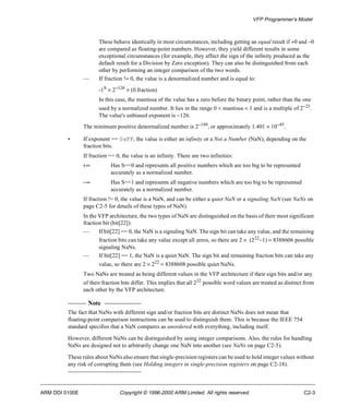 VFP Programmer’s Model 
These behave identically in most circumstances, including getting an equal result if +0 and -0 
are compared as floating-point numbers. However, they yield different results in some 
exceptional circumstances (for example, they affect the sign of the infinity produced as the 
default result for a Division by Zero exception). They can also be distinguished from each 
other by performing an integer comparison of the two words. 
— If fraction != 0, the value is a denormalized number and is equal to: 
-1S ´ 2-126 ´ (0.fraction) 
In this case, the mantissa of the value has a zero before the binary point, rather than the one 
used by a normalized number. It lies in the range 0 < mantissa < 1 and is a multiple of 2-23. 
The value's unbiased exponent is -126. 
The minimum positive denormalized number is 2-149, or approximately 1.401 ´ 10-45. 
• If exponent == 0xFF, the value is either an infinity or a Not a Number (NaN), depending on the 
fraction bits. 
If fraction == 0, the value is an infinity. There are two infinities: 
+¥ Has S==0 and represents all positive numbers which are too big to be represented 
accurately as a normalized number. 
-¥ Has S==1 and represents all negative numbers which are too big to be represented 
accurately as a normalized number. 
If fraction != 0, the value is a NaN, and can be either a quiet NaN or a signaling NaN (see NaNs on 
page C2-5 for details of these types of NaN). 
In the VFP architecture, the two types of NaN are distinguished on the basis of their most significant 
fraction bit (bit[22]): 
— If bit[22] == 0, the NaN is a signaling NaN. The sign bit can take any value, and the remaining 
fraction bits can take any value except all zeros, so there are 2 ´  (222-1) = 8388606 possible 
signaling NaNs. 
— If bit[22] == 1, the NaN is a quiet NaN. The sign bit and remaining fraction bits can take any 
value, so there are 2 ´ 222 = 8388608 possible quiet NaNs. 
Two NaNs are treated as being different values in the VFP architecture if their sign bits and/or any 
of their fraction bits differ. This implies that all 232 possible word values are treated as distinct from 
each other by the VFP architecture. 
Note 
The fact that NaNs with different sign and/or fraction bits are distinct NaNs does not mean that 
floating-point comparison instructions can be used to distinguish them. This is because the IEEE 754 
standard specifies that a NaN compares as unordered with everything, including itself. 
However, different NaNs can be distinguished by using integer comparisons. Also, the rules for handling 
NaNs are designed not to arbitrarily change one NaN into another (see NaNs on page C2-5). 
These rules about NaNs also ensure that single-precision registers can be used to hold integer values without 
any risk of corrupting them (see Holding integers in single-precision registers on page C2-18). 
ARM DDI 0100E Copyright © 1996-2000 ARM Limited. All rights reserved. C2-3 
 
