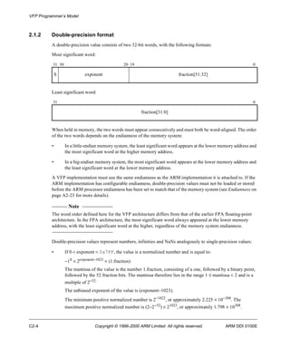 VFP Programmer’s Model 
2.1.2 Double-precision format 
A double-precision value consists of two 32-bit words, with the following formats: 
Most significant word: 
31 30 20 19 0 
S exponent fraction[51:32] 
Least significant word: 
31 0 
fraction[31:0] 
When held in memory, the two words must appear consecutively and must both be word-aligned. The order 
of the two words depends on the endianness of the memory system: 
• In a little-endian memory system, the least significant word appears at the lower memory address and 
the most significant word at the higher memory address. 
• In a big-endian memory system, the most significant word appears at the lower memory address and 
the least significant word at the lower memory address. 
A VFP implementation must use the same endianness as the ARM implementation it is attached to. If the 
ARM implementation has configurable endianness, double-precision values must not be loaded or stored 
before the ARM processor endianness has been set to match that of the memory system (see Endianness on 
page A2-23 for more details). 
Note 
The word order defined here for the VFP architecture differs from that of the earlier FPA floating-point 
architecture. In the FPA architecture, the most significant word always appeared at the lower memory 
address, with the least significant word at the higher, regardless of the memory system endianness. 
Double-precision values represent numbers, infinities and NaNs analogously to single-precision values: 
• If 0 < exponent < 0x7FF, the value is a normalized number and is equal to: 
-1S ´ 2exponent-1023 ´ (1.fraction) 
The mantissa of the value is the number 1.fraction, consisting of a one, followed by a binary point, 
followed by the 52 fraction bits. The mantissa therefore lies in the range 1 £ mantissa < 2 and is a 
multiple of 2-52. 
The unbiased exponent of the value is (exponent-1023). 
The minimum positive normalized number is 2-1022, or approximately 2.225 ´ 10-308. The 
maximum positive normalized number is (2-2-52) ´ 21023, or approximately 1.798 ´ 10308. 
C2-4 Copyright © 1996-2000 ARM Limited. All rights reserved. ARM DDI 0100E 
 