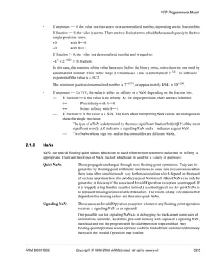 VFP Programmer’s Model 
• If exponent == 0, the value is either a zero or a denormalized number, depending on the fraction bits. 
If fraction == 0, the value is a zero. There are two distinct zeros which behave analogously to the two 
single-precision zeros: 
+0 with S==0 
-0 with S==1. 
If fraction != 0, the value is a denormalized number and is equal to: 
-1S ´ 2-1022 ´ (0.fraction) 
In this case, the mantissa of the value has a zero before the binary point, rather than the one used by 
a normalized number. It lies in the range 0 < mantissa < 1 and is a multiple of 2-52. The unbiased 
exponent of the value is -1022. 
The minimum positive denormalized number is 2-1074, or approximately 4.941 ´ 10-324. 
• If exponent == 0x7FF, the value is either an infinity or a NaN, depending on the fraction bits. 
— If fraction == 0, the value is an infinity. As for single precision, there are two infinities: 
+¥ Plus infinity with S==0 
+¥ Minus infinity with S==1. 
— If fraction != 0, the value is a NaN. The rules about interpreting NaN values are analogous to 
those for single precision: 
— The type of a NaN is determined by the most significant fraction bit (bit[19] of the most 
significant word). A 0 indicates a signaling NaN and a 1 indicates a quiet NaN. 
— Two NaNs whose sign bits and/or fractions differ are different NaNs. 
2.1.3 NaNs 
NaNs are special floating-point values which can be used when neither a numeric value nor an infinity is 
appropriate. There are two types of NaN, each of which can be used for a variety of purposes: 
Quiet NaNs These propagate unchanged through most floating-point operations. They can be 
generated by floating-point arithmetic operations in some rare circumstances when 
there is no other sensible result. Any further calculations which depend on the result 
of such an operation then also produce a quiet NaN result. (Quiet NaNs can only be 
generated in this way if the associated Invalid Operation exception is untrapped. If 
it is trapped, a trap handler is called instead.) Another typical use for quiet NaNs is 
to represent missing or unavailable data values. The results of any calculations that 
depend on the missing values are then also quiet NaNs. 
Signaling NaNs These cause an Invalid Operation exception whenever any floating-point operation 
receives a signaling NaN as an operand. 
One possible use for signaling NaNs is in debugging, to track down some uses of 
uninitialized variables. To do this, pre-load memory with copies of a signaling NaN, 
then load and run the program with Invalid Operation traps enabled. Any 
floating-point operation whose operand has been loaded from uninitialized memory 
then calls the Invalid Operation trap handler. 
ARM DDI 0100E Copyright © 1996-2000 ARM Limited. All rights reserved. C2-5 
 