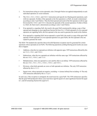 VFP Programmer’s Model 
1. For instructions acting on vector operands, rules 2 through 4 below are applied independently to each 
individual operation on vector elements. 
2. The FMAC, FMSC, FNMAC, and FNMSC instructions each specify two floating-point operations, each 
with two operands. If either of the operands to the first operation is a NaN, its result is determined 
according to rules 3 and 4 below. Then the third operand and result of the first operation (with its sign 
bit inverted for FNMAC and FNMSC) become the operands of the second operation. If either of them 
is a NaN, the final result is determined according to rules 3 and 4 below. 
3. If an operand is a signaling NaN, the result is the quiet NaN constructed by taking a copy of that 
operand and changing its most significant fraction bit from 0 to 1. If both operands of a two-operand 
operation are signaling NaNs, the first operand is the one used to generate the result in this fashion. 
4. If no operand is a signaling NaN, but an operand is a quiet NaN, the result is a copy of the quiet NaN 
operand. If both operands of a two-operand operation are quiet NaNs, the first operand is the one 
copied to generate the result. 
The IEEE 754 standard also specifies that an Invalid Operation exception must be generated for certain 
operations whose operands are not NaNs. The following operations yielding floating-point results can cause 
this to happen: 
• Additions, when the two operands are infinities with opposite signs. VFP instructions affected by this 
are FADD, FMAC, and FNMAC. 
• Subtractions, when the two operands are infinities with the same sign. VFP instructions affected by 
this are FMSC, FNMSC, and FSUB. 
• Multiplications, when one operand is a zero and the other is an infinity. VFP instructions affected by 
this are FMAC, FMSC, FMUL, FNMAC, FNMSC, and FNMUL. 
• Divisions, when both operands are zeros or both operands are infinities. The only VFP instruction 
affected by this is FDIV. 
• Square roots, whose operands are negative, including -¥ (minus infinity) but excluding -0. The only 
VFP instruction affected by this is FSQRT. 
In each case, if the exception is untrapped, the result must be a quiet NaN. The VFP architecture specifies 
that the quiet NaN produced in these cases must have sign bit equal to 0, most significant fraction bit equal 
to 1, and all remaining fraction bits equal to 0. 
ARM DDI 0100E Copyright © 1996-2000 ARM Limited. All rights reserved. C2-7 
 