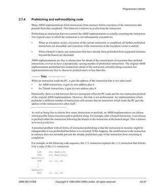 Programmer’s Model 
2.7.4 Prefetching and self-modifying code 
Many ARM implementations fetch instructions from memory before execution of the instructions that 
precede them has completed. This behavior is known as prefetching the instruction. 
Prefetching an instruction does not commit the ARM implementation to actually executing the instruction. 
Two typical cases in which the instruction is not subsequently executed are: 
• When an exception occurs, execution of the current instruction is completed, all further prefetched 
instructions are discarded, and execution of the instructions at the exception vector is started. 
• When a branch is taken, any instructions that have already been prefetched from sequential locations 
beyond the branch are discarded. 
ARM implementations are free to choose how far ahead of the current point of execution they prefetch 
instructions, or even to have a dynamically varying number of prefetched instructions. The original ARM 
implementation prefetched two instructions ahead of the instruction currently being executed, but 
implementations are free to choose to prefetch more or less than this. 
Note 
When an instruction reads the PC, it gets the address of the instruction that is two after itself: 
• for ARM instructions, it gets its own address plus 8 
• for Thumb instructions, it gets its own address plus 4. 
Historically, there is a link between this two-instruction offset for PC reads and the two-instruction prefetch 
of the original ARM implementation. However, this link is not architectural. An implementation which 
prefetches a different number of instructions still ensures that an instruction which reads the PC gets the 
address of the instruction two after itself. 
As well as being free to choose how many instructions to prefetch, an ARM implementation can choose 
which possible future execution path to prefetch along. For example, after a branch instruction, it can choose 
to prefetch either the instruction following the branch or the instruction at the branch target. This is known 
as branch prediction. 
A potential problem with all forms of instruction prefetching is that the instruction in memory might be 
changed after it was prefetched but before it is executed. If this happens, the modification to the instruction 
in memory does not normally prevent the already prefetched copy of the instruction from executing to 
completion. 
For example, in the following code sequence, the STR instruction replaces the SUB instruction that follows 
it by a copy of the ADD instruction: 
LDR r0, AddInstr 
STR r0, NextInstr 
NextInstr 
SUB r1, r1, #1 
: 
: 
AddInstr 
ADD r1, r1, #1 
ARM DDI 0100E Copyright © 1996-2000 ARM Limited. All rights reserved. A2-27 
 