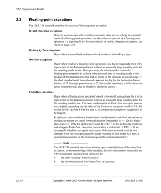 VFP Programmer’s Model 
2.3 Floating-point exceptions 
The IEEE 754 standard specifies five classes of floating-point exception: 
Invalid Operation exceptions 
Occur in various cases where neither a numeric value nor an infinity is a sensible 
result of a floating-point operation, and also when an operand of a floating-point 
operation is a signaling NaN. For more details of Invalid Operation exceptions, see 
NaNs on page C2-5. 
Division by Zero exceptions 
Occur when a normalized or denormalized number is divided by a zero. 
Overflow exceptions 
Occur when result of a floating-point operation is too big in magnitude for it to be 
represented in the destination format without an unusually large rounding error for 
the rounding mode in use. More precisely, the ideal rounded result of a 
floating-point operation is defined to be the result that its rounding mode would 
produce if the destination format had no limits on the unbiased exponent range. If 
the ideal rounded result has unbiased exponent too big for the destination format 
(that is, >127 for single precision or >1023 for double precision), it differs from the 
actual rounded result, and an Overflow exception occurs. 
Underflow exceptions 
Occur when a floating-point operation’s result is too small in magnitude for it to be 
represented in the destination format without an unusually large rounding error for 
the rounding mode in use. The exact conditions for an Underflow exception to occur 
vary slightly depending on the value of the Underflow exception enable (UFE) bit 
(which is bit[11] of the FPSCR), that is, on whether the Underflow exception is to 
be trapped. 
In each case, one condition is that the ideal rounded result (as defined above) has an 
unbiased exponent too small for the destination format (that is, < -126 for single 
precision or < -1022 for double precision). If UFE == 1, this is the only condition 
and a trapped Underflow exception occurs when it is detected. If UFE == 0, an 
untrapped Underflow exception only occurs if the ideal rounded result is also 
different from the result produced by actual rounding (which might be a zero, a 
denormalized number or the minimum possible normalized number). 
Note 
The IEEE 754 standard leaves two choices open in its definition of the underflow 
exception. In the terminology of the standard, the above description means that the 
VFP architecture requires these choices to be: 
• the after rounding form of tininess 
• the denormalization loss form of loss of accuracy. 
C2-10 Copyright © 1996-2000 ARM Limited. All rights reserved. ARM DDI 0100E 
 