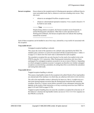 VFP Programmer’s Model 
Inexact exceptions Occur whenever the rounded result of a floating-point operation is different from its 
exact unrounded result, that is, whenever a non-zero rounding error occurs. They 
also occur: 
• whenever an untrapped Overflow exception occurs 
• whenever a denormalized operand is treated as +0 or a result is forced to +0 
by flush-to-zero mode. 
Note 
Despite being called an exception, the Inexact exception occurs frequently in 
normal floating-point calculations. Other than in some specialized uses of 
floating-point arithmetic, the Inexact exception does not indicate that anything 
unusual has occurred. 
Each of these exceptions can be handled in one of two ways, selected by a trap enable bit associated with 
the exception: 
Trap enable bit is 0 
Untrapped exception handling is selected. 
This causes the result of the operation to be a default value specified by the IEEE 754 
standard, and a cumulative exception bit associated with the exception becomes 1. Table 2-1 
on page C2-12 shows how the result value is determined for each exception. 
The cumulative exception bits can only become 0 as the result of an explicit write to the 
FPSCR using the FMXR instruction. Other floating-point instructions only leave them 
unchanged (if no untrapped exceptions occurred) or set one or more of them to 1 depending 
on which untrapped exceptions occurred. A program can therefore test whether untrapped 
exceptions occurred during a calculation, by setting these bits to zero before the calculation 
and testing them afterwards. 
Trap enable bit is 1 
Trapped exception handling is selected. 
This causes a trap handler routine for the exception to be called. Details of how trap handlers 
are selected and of the interfaces via which they are called are IMPLEMENTATION DEFINED. 
The call to the trap handler routine is allowed to be imprecise, that is, it might occur at a 
later point during program execution than the floating-point instruction that caused the 
exception. However, it always occurs before execution of any subsequent instruction that 
depends on the results of that instruction, or of any serializing instruction (see FMRX on 
page C4-58 and FMXR on page C4-70). 
Trapped exception handling does not cause the cumulative exception bit to become set. If 
this behavior is desired, the trap handler routine can use an FMRX/ORR/FMXR sequence on 
the FPSCR to set the bit. 
ARM DDI 0100E Copyright © 1996-2000 ARM Limited. All rights reserved. C2-11 
 