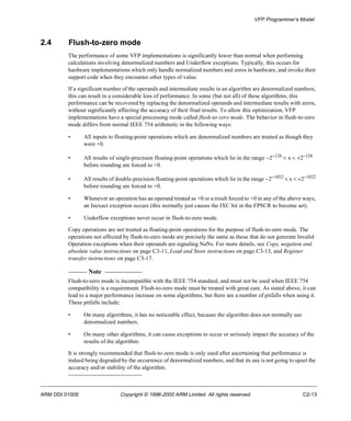 VFP Programmer’s Model 
2.4 Flush-to-zero mode 
The performance of some VFP implementations is significantly lower than normal when performing 
calculations involving denormalized numbers and Underflow exceptions. Typically, this occurs for 
hardware implementations which only handle normalized numbers and zeros in hardware, and invoke their 
support code when they encounter other types of value. 
If a significant number of the operands and intermediate results in an algorithm are denormalized numbers, 
this can result in a considerable loss of performance. In some (but not all) of these algorithms, this 
performance can be recovered by replacing the denormalized operands and intermediate results with zeros, 
without significantly affecting the accuracy of their final results. To allow this optimization, VFP 
implementations have a special processing mode called flush-to-zero mode. The behavior in flush-to-zero 
mode differs from normal IEEE 754 arithmetic in the following ways: 
• All inputs to floating-point operations which are denormalized numbers are treated as though they 
were +0. 
• All results of single-precision floating-point operations which lie in the range -2-126 < x < +2-126 
before rounding are forced to +0. 
• All results of double-precision floating-point operations which lie in the range -2-1022 < x < +2-1022 
before rounding are forced to +0. 
• Whenever an operation has an operand treated as +0 or a result forced to +0 in any of the above ways, 
an Inexact exception occurs (this normally just causes the IXC bit in the FPSCR to become set). 
• Underflow exceptions never occur in flush-to-zero mode. 
Copy operations are not treated as floating-point operations for the purpose of flush-to-zero mode. The 
operations not affected by flush-to-zero mode are precisely the same as those that do not generate Invalid 
Operation exceptions when their operands are signaling NaNs. For more details, see Copy, negation and 
absolute value instructions on page C3-11, Load and Store instructions on page C3-13, and Register 
transfer instructions on page C3-17. 
Note 
Flush-to-zero mode is incompatible with the IEEE 754 standard, and must not be used when IEEE 754 
compatibility is a requirement. Flush-to-zero mode must be treated with great care. As stated above, it can 
lead to a major performance increase on some algorithms, but there are a number of pitfalls when using it. 
These pitfalls include: 
• On many algorithms, it has no noticeable effect, because the algorithm does not normally use 
denormalized numbers. 
• On many other algorithms, it can cause exceptions to occur or seriously impact the accuracy of the 
results of the algorithm. 
It is strongly recommended that flush-to-zero mode is only used after ascertaining that performance is 
indeed being degraded by the occurrence of denormalized numbers, and that its use is not going to upset the 
accuracy and/or stability of the algorithm. 
ARM DDI 0100E Copyright © 1996-2000 ARM Limited. All rights reserved. C2-13 
 