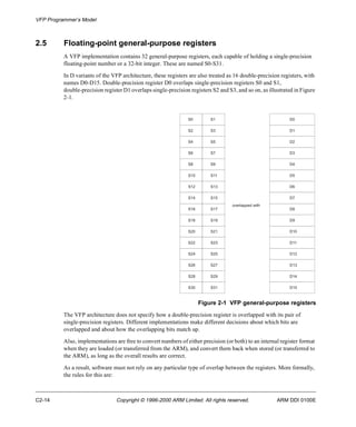 VFP Programmer’s Model 
2.5 Floating-point general-purpose registers 
A VFP implementation contains 32 general-purpose registers, each capable of holding a single-precision 
floating-point number or a 32-bit integer. These are named S0-S31. 
In D variants of the VFP architecture, these registers are also treated as 16 double-precision registers, with 
names D0-D15. Double-precision register D0 overlaps single-precision registers S0 and S1, 
double-precision register D1 overlaps single-precision registers S2 and S3, and so on, as illustrated in Figure 
2-1. 
S0 S1 D0 
S2 S3 D1 
S4 S5 D2 
S6 S7 D3 
S8 S9 D4 
S10 S11 D5 
S12 S13 D6 
S14 S15 D7 
overlapped with 
S16 S17 D8 
S18 S19 D9 
S20 S21 D10 
S22 S23 D11 
S24 S25 D12 
S26 S27 D13 
S28 S29 D14 
S30 S31 D15 
Figure 2-1 VFP general-purpose registers 
The VFP architecture does not specify how a double-precision register is overlapped with its pair of 
single-precision registers. Different implementations make different decisions about which bits are 
overlapped and about how the overlapping bits match up. 
Also, implementations are free to convert numbers of either precision (or both) to an internal register format 
when they are loaded (or transferred from the ARM), and convert them back when stored (or transferred to 
the ARM), as long as the overall results are correct. 
As a result, software must not rely on any particular type of overlap between the registers. More formally, 
the rules for this are: 
C2-14 Copyright © 1996-2000 ARM Limited. All rights reserved. ARM DDI 0100E 
 