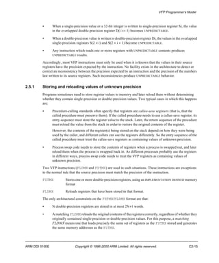 VFP Programmer’s Model 
• When a single-precision value or a 32-bit integer is written to single-precision register Si, the value 
in the overlapped double-precision register D(i >> 1) becomes UNPREDICTABLE. 
• When a double-precision value is written to double-precision register Di, the values in the overlapped 
single-precision registers S(2 ´ i) and S(2 ´ i + 1) become UNPREDICTABLE. 
• Any instruction which reads one or more registers with UNPREDICTABLE contents produces 
UNPREDICTABLE results. 
Accordingly, most VFP instructions must only be used when it is known that the values in their source 
registers have the precision expected by the instruction. No facility exists in the architecture to detect or 
correct an inconsistency between the precision expected by an instruction and the precision of the numbers 
last written to its source registers. Such inconsistencies produce UNPREDICTABLE behavior. 
2.5.1 Storing and reloading values of unknown precision 
Programs sometimes need to store register values to memory and later reload them without determining 
whether they contain single-precision or double-precision values. Two typical cases in which this happens 
are: 
• Procedure-calling standards often specify that registers are callee-save registers (that is, that the 
called procedure must preserve them). If the called procedure needs to use a callee-save register, its 
entry sequence must store the register value to the stack. Later, the return sequence of the procedure 
must reload the value from the stack in order to restore the original contents of the register. 
However, the contents of the register(s) being stored on the stack depend on how they were being 
used by the caller, and different callers can use the registers differently. So the entry sequence of the 
called procedure must treat the callee-save registers as containing values of unknown precision. 
• Process swap code needs to store the contents of registers when a process is swapped out, and later 
reload them when the process is swapped back in. As different processes probably use the registers 
in different ways, process swap code needs to treat the VFP registers as containing values of 
unknown precision. 
Two VFP instructions (FLDMX and FSTMX) are used in such situations. These instructions are exceptions 
to the normal rule that the source precision must match the precision of the instruction. 
FSTMX Stores one or more double-precision registers, using an IMPLEMENTATION DEFINED memory 
format 
FLDMX Reloads registers that have been stored in that format. 
The only architectural constraints on the FSTMX/FLDMX format are that: 
• N double-precision registers are stored in at most 2N+1 words. 
• A matching FLDMX reloads the original contents of the registers correctly, regardless of whether they 
originally contained single-precision or double-precision values. For this purpose, a matching 
FLDMX means one that loads precisely the same set of registers as the FSTMX stored and generates 
the same memory addresses as the FSTMX. 
ARM DDI 0100E Copyright © 1996-2000 ARM Limited. All rights reserved. C2-15 
 