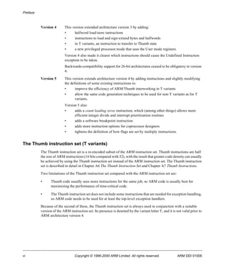 Preface 
Version 4 This version extended architecture version 3 by adding: 
• halfword load/store instructions 
• instructions to load and sign-extend bytes and halfwords 
• in T variants, an instruction to transfer to Thumb state 
• a new privileged processor mode that uses the User mode registers. 
Version 4 also made it clearer which instructions should cause the Undefined Instruction 
exception to be taken. 
Backwards-compatibility support for 26-bit architectures ceased to be obligatory in version 
4. 
Version 5 This version extends architecture version 4 by adding instructions and slightly modifying 
the definitions of some existing instructions to: 
• improve the efficiency of ARM/Thumb interworking in T variants 
• allow the same code generation techniques to be used for non-T variants as for T 
variants. 
Version 5 also: 
• adds a count leading zeros instruction, which (among other things) allows more 
efficient integer divide and interrupt prioritization routines 
• adds a software breakpoint instruction 
• adds more instruction options for coprocessor designers 
• tightens the definition of how flags are set by multiply instructions. 
The Thumb instruction set (T variants) 
The Thumb instruction set is a re-encoded subset of the ARM instruction set. Thumb instructions are half 
the size of ARM instructions (16 bits compared with 32), with the result that greater code density can usually 
be achieved by using the Thumb instruction set instead of the ARM instruction set. The Thumb instruction 
set is described in detail in Chapter A6 The Thumb Instruction Set and Chapter A7 Thumb Instructions. 
Two limitations of the Thumb instruction set compared with the ARM instruction set are: 
• Thumb code usually uses more instructions for the same job, so ARM code is usually best for 
maximizing the performance of time-critical code. 
• The Thumb instruction set does not include some instructions that are needed for exception handling, 
so ARM code needs to be used for at least the top-level exception handlers. 
Because of the second of these, the Thumb instruction set is always used in conjunction with a suitable 
version of the ARM instruction set. Its presence is denoted by the variant letter T, and it is not valid prior to 
ARM architecture version 4. 
vi Copyright © 1996-2000 ARM Limited. All rights reserved. ARM DDI 0100E 
 