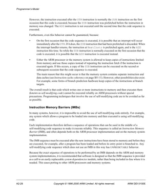 Programmer’s Model 
However, the instruction executed after the STR instruction is normally the SUB instruction on the first 
occasion that this code is executed, because the SUB instruction was prefetched before the instruction in 
memory was changed. The ADD instruction is not executed until the second time that the code sequence is 
executed. 
Furthermore, even this behavior cannot be guaranteed, because: 
• On the first occasion that the code sequence is executed, it is possible that an interrupt will occur 
immediately after the STR. If it does, the SUB instruction that had been prefetched is discarded. When 
the interrupt handler returns, the instruction at NextInstr is prefetched again, and is the ADD 
instruction this time. So while the SUB instruction is normally executed on the first occasion that the 
code is executed, it is possible that the ADD instruction is executed instead. 
• Either the ARM processor or the memory system is allowed to keep copies of instructions fetched 
from memory and use those copies instead of repeating the instruction fetch if the instruction is 
executed again. If this occurs, a copy of the SUB instruction can be executed on the second or 
subsequent occasion that the code sequence is executed. 
The main reason that this might occur is that the memory system contains separate instruction and 
data caches (see Instruction cache coherency on page B5-11). However, other possibilities also exist. 
For example, some forms of branch prediction hardware keep copies of the instructions at branch 
targets. 
The overall result is that code which writes one or more instructions to memory and then executes them 
(known as self-modifying code) cannot be executed reliably on ARM processors without special 
precautions. Programming techniques that involve the use of self-modifying code are to be avoided as far 
as possible. 
Instruction Memory Barriers (IMBs) 
In many systems, however, it is impossible to avoid the use of self-modifying code entirely. For example, 
any system which allows a program to be loaded into memory and then executed is using self-modifying 
code. 
Each implementation therefore defines a sequence of operations that can be used in the middle of a 
self-modifying code sequence to make it execute reliably. This sequence is called an Instruction Memory 
Barrier (IMB), and often depends both on the ARM processor implementation and on the memory system 
implementation. 
The IMB sequence must be executed after the new instructions have been stored to memory and before they 
are executed, for example, after a program has been loaded and before its entry point is branched to. Any 
self-modifying code sequence which does not use an IMB in this way has UNPREDICTABLE behavior. 
Because the exact sequence of operations to be performed by an IMB depends on the ARM and memory 
system implementations, it is recommended that software is designed so that the IMB sequence is provided 
as a call to an easily replaceable system dependencies module, rather than being included in-line where it is 
needed. This eases porting to other ARM processors and memory systems. 
A2-28 Copyright © 1996-2000 ARM Limited. All rights reserved. ARM DDI 0100E 
 