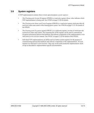 VFP Programmer’s Model 
2.6 System registers 
A VFP implementation contains three or more special-purpose system registers: 
• The Floating-point System ID register (FPSID) is a read-only register whose value indicates which 
VFP implementation is being used. See FPSID on page C2-20 for details. 
• The Floating-point Status and Control register (FPSCR) is a read/write register which provides all 
user-level status and control of the floating-point system. See FPSCR on page C2-21 for details of 
the FPSCR. 
• The Floating-point Exception register (FPEXC) is a read/write register, two bits of which provide 
system-level status and control. The remaining bits of this register can be used to communicate 
exception information between the hardware and software components of the implementation, in an 
IMPLEMENTATION DEFINED manner. See FPEXC on page C2-24 for details of the FPEXC. 
• Individual VFP implementations can define and use further system registers for the purpose of 
communicating between the hardware and software components of the implementation. All such 
registers are IMPLEMENTATION DEFINED. They may not be used outside the implementation itself, 
except as described in implementation-specific documentation. 
ARM DDI 0100E Copyright © 1996-2000 ARM Limited. All rights reserved. C2-19 
 