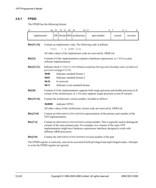 VFP Programmer’s Model 
2.6.1 FPSID 
The FPSID has the following format: 
31 24 23 22 21 20 19 16 15 8 7 4 3 0 
implementor SW format SNG architecture part number variant revision 
Bits[31:24] Contain an implementor code. The following code is defined: 
0x41 = A (ARM Ltd) 
All other values of the implementor code are reserved by ARM Ltd. 
Bit[23] Contains 0 if the implementation contains a hardware coprocessor, or 1 if it is a pure 
software implementation. 
Bits[22:21] Indicate which FSTMX/FLDMX format is used (see Storing and reloading values of unknown 
precision on page C2-15): 
0b00 Indicates standard format 1. 
0b01 Indicates standard format 2. 
0b10 Is reserved. 
0b11 Indicates a non-standard format. 
Bit[20] Contains 0 if the implementation supports both single precision and double precision (a D 
variant of the architecture), or 1 if it only supports single precision (a non-D variant). 
Bits[19:16] Contain the architecture version number, encoded as follows: 
0b0000 indicates VFPv1. 
All other values of this architecture version code are reserved by ARM Ltd. 
Bits[15:8] Contain an IMPLEMENTATION DEFINED representation of the primary part number of the 
VFP implementation. 
Bits[7:4] Contain an IMPLEMENTATION DEFINED variant number. This is typically used to distinguish 
variants of the same primary part. For example, two variants of the same VFP 
implementation might have hardware coprocessor interfaces designed to work with 
different ARM processors. 
Bits[3:0] Contain the IMPLEMENTATION DEFINED revision number of the part. 
The FPSID register is read-only, and can be accessed in both privileged and unprivileged modes. Attempts 
to write the FPSID register are ignored. 
C2-20 Copyright © 1996-2000 ARM Limited. All rights reserved. ARM DDI 0100E 
 