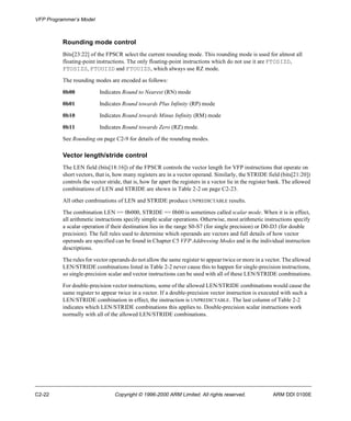 VFP Programmer’s Model 
Rounding mode control 
Bits[23:22] of the FPSCR select the current rounding mode. This rounding mode is used for almost all 
floating-point instructions. The only floating-point instructions which do not use it are FTOSIZD, 
FTOSIZS, FTOUIZD and FTOUIZS, which always use RZ mode. 
The rounding modes are encoded as follows: 
0b00 Indicates Round to Nearest (RN) mode 
0b01 Indicates Round towards Plus Infinity (RP) mode 
0b10 Indicates Round towards Minus Infinity (RM) mode 
0b11 Indicates Round towards Zero (RZ) mode. 
See Rounding on page C2-9 for details of the rounding modes. 
Vector length/stride control 
The LEN field (bits[18:16]) of the FPSCR controls the vector length for VFP instructions that operate on 
short vectors, that is, how many registers are in a vector operand. Similarly, the STRIDE field (bits[21:20]) 
controls the vector stride, that is, how far apart the registers in a vector lie in the register bank. The allowed 
combinations of LEN and STRIDE are shown in Table 2-2 on page C2-23. 
All other combinations of LEN and STRIDE produce UNPREDICTABLE results. 
The combination LEN == 0b000, STRIDE == 0b00 is sometimes called scalar mode. When it is in effect, 
all arithmetic instructions specify simple scalar operations. Otherwise, most arithmetic instructions specify 
a scalar operation if their destination lies in the range S0-S7 (for single precision) or D0-D3 (for double 
precision). The full rules used to determine which operands are vectors and full details of how vector 
operands are specified can be found in Chapter C5 VFP Addressing Modes and in the individual instruction 
descriptions. 
The rules for vector operands do not allow the same register to appear twice or more in a vector. The allowed 
LEN/STRIDE combinations listed in Table 2-2 never cause this to happen for single-precision instructions, 
so single-precision scalar and vector instructions can be used with all of these LEN/STRIDE combinations. 
For double-precision vector instructions, some of the allowed LEN/STRIDE combinations would cause the 
same register to appear twice in a vector. If a double-precision vector instruction is executed with such a 
LEN/STRIDE combination in effect, the instruction is UNPREDICTABLE. The last column of Table 2-2 
indicates which LEN/STRIDE combinations this applies to. Double-precision scalar instructions work 
normally with all of the allowed LEN/STRIDE combinations. 
C2-22 Copyright © 1996-2000 ARM Limited. All rights reserved. ARM DDI 0100E 
 