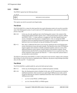 VFP Programmer’s Model 
2.6.3 FPEXC 
The FPEXC register has the following format: 
31 30 29 0 
EXEN IMPLEMENTATION DEFINED 
This register can only be accessed in privileged modes. 
The EX bit 
The EX bit (bit[31]) is a status bit which specifies how much information needs to be saved to record the 
state of the floating-point system. It can be read on all VFP implementations, and is mainly of interest to 
process swap code. 
EX == 0 In this case, the only significant state in the floating-point system is the contents of the 
architecturally defined writable registers, that is, of the general-purpose registers, FPSCR 
and FPEXC. If EX == 0 when a process is swapped out, only these registers need to be 
saved, or reloaded when the process is swapped back in. Also, no unexpected ARM 
exceptions (such as an undefined instruction exception to process a pending exception in the 
hardware) must occur during the saving and reloading of the registers. 
EX == 1 Here, there is additional IMPLEMENTATION DEFINED significant state in the floating-point 
system which process swap code needs to handle. This typically occurs when VFP hardware 
requires support code assistance to handle a potential exception, and one or more of the 
additional hardware system registers contains details of the potential exception. (Some 
implementations describe this by saying that the hardware is in an exceptional state.) The 
actions required to swap a process out when EX == 1 and to swap such a process back in 
are IMPLEMENTATION DEFINED. 
The behavior of the EX bit when FPEXC is written is IMPLEMENTATION DEFINED, subject to the constraint 
that writing a 0 to the EX bit must be a legitimate action. Otherwise, the process swap technique described 
above for the case EX == 0 cannot work. 
The EN bit 
The EN bit (bit[30]) is a global enable bit, and can be both read and written. 
EN == 1 In this case, the floating-point system is enabled and operates normally. 
EN == 0 Here, the floating-point system is disabled. In this state, all VFP instructions are treated as 
undefined instructions when executed in an unprivileged ARM processor mode, and all 
except the following are treated as undefined instructions when executed in a privileged 
ARM processor mode: 
• an FMXR to the FPEXC or FPSID register 
• an FMRX from the FPEXC or FPSID register. 
C2-24 Copyright © 1996-2000 ARM Limited. All rights reserved. ARM DDI 0100E 
 