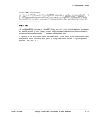 VFP Programmer’s Model 
Note 
An FMXR to the FPSCR or an FMRX from the FPSCR is treated as an undefined instruction when EN == 0. 
If a VFP implementation contains additional system registers besides FPSID, FPSCR, and FPEXC, the 
behavior of FMXR instructions to them and FMRX instructions from them is IMPLEMENTATION DEFINED. 
Other bits 
All bits of the FPSCR other than the EX and EN bits are IMPLEMENTATION DEFINED, including whether they 
are readable, writable or both. They are typically used in hardware implementations for communicating 
exception information between the VFP hardware and its support code. 
A constraint on how these bits are defined is that when the EX bit is 0, it must be possible to save and reload 
all significant state in the floating-point system by saving and reloading only the VFP general-purpose 
registers, FPSCR and FPEXC. 
ARM DDI 0100E Copyright © 1996-2000 ARM Limited. All rights reserved. C2-25 
 