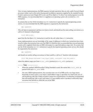 Programmer’s Model 
Also, in many implementations, the IMB sequence includes operations that are only usable from privileged 
processor modes, such as the cache cleaning and invalidation operations supplied by the standard System 
Control coprocessor (see Chapter B5 Caches and Write Buffers). To allow User mode programs to use the 
IMB sequence, it is recommended that it is supplied as an operating system call, invoked by a SWI 
instruction. 
In systems that use the 24-bit immediate in a SWI instruction to specify the required operating system 
service, it is recommended that the IMB sequence is requested by the instruction: 
SWI 0xF00000 
This call takes no parameters and does not return a result, and should use the same calling conventions as a 
call to a C function with prototype: 
void IMB(void); 
apart from the fact that a SWI instruction is used for the call, rather than a BL instruction. 
Some implementations can use knowledge of the range of addresses to which new instructions have been 
stored to reduce the execution time cost of an IMB. It is therefore also recommended that a second operating 
system call is supplied which does an IMB with respect to a specified address range only. On systems that 
use the 24-bit immediate in a SWI instruction to specify the required operating system service, this should 
be requested by the instruction: 
SWI 0xF00001 
and should use similar calling conventions to those used by a call to a C function with prototype: 
void IMB_Range(unsigned long start_addr, unsigned long end_addr); 
where the address range runs from start_addr (inclusive) to end_addr (exclusive). 
Note 
• When the standard ARM Procedure Calling Standard is used, this means that start_addr is 
passed in R0 and end_addr in R1. 
• On some ARM implementations, the execution time cost of an IMB can be very large (many 
thousands of clock cycles), even when a small address range is specified. For small scale uses of 
self-modifying code, this is likely to lead to a major loss of performance. It is therefore recommended 
that self-modifying code is only used where it is unavoidable and/or it produces sufficiently large 
execution time benefits to offset the cost of the IMB. 
ARM DDI 0100E Copyright © 1996-2000 ARM Limited. All rights reserved. A2-29 
 